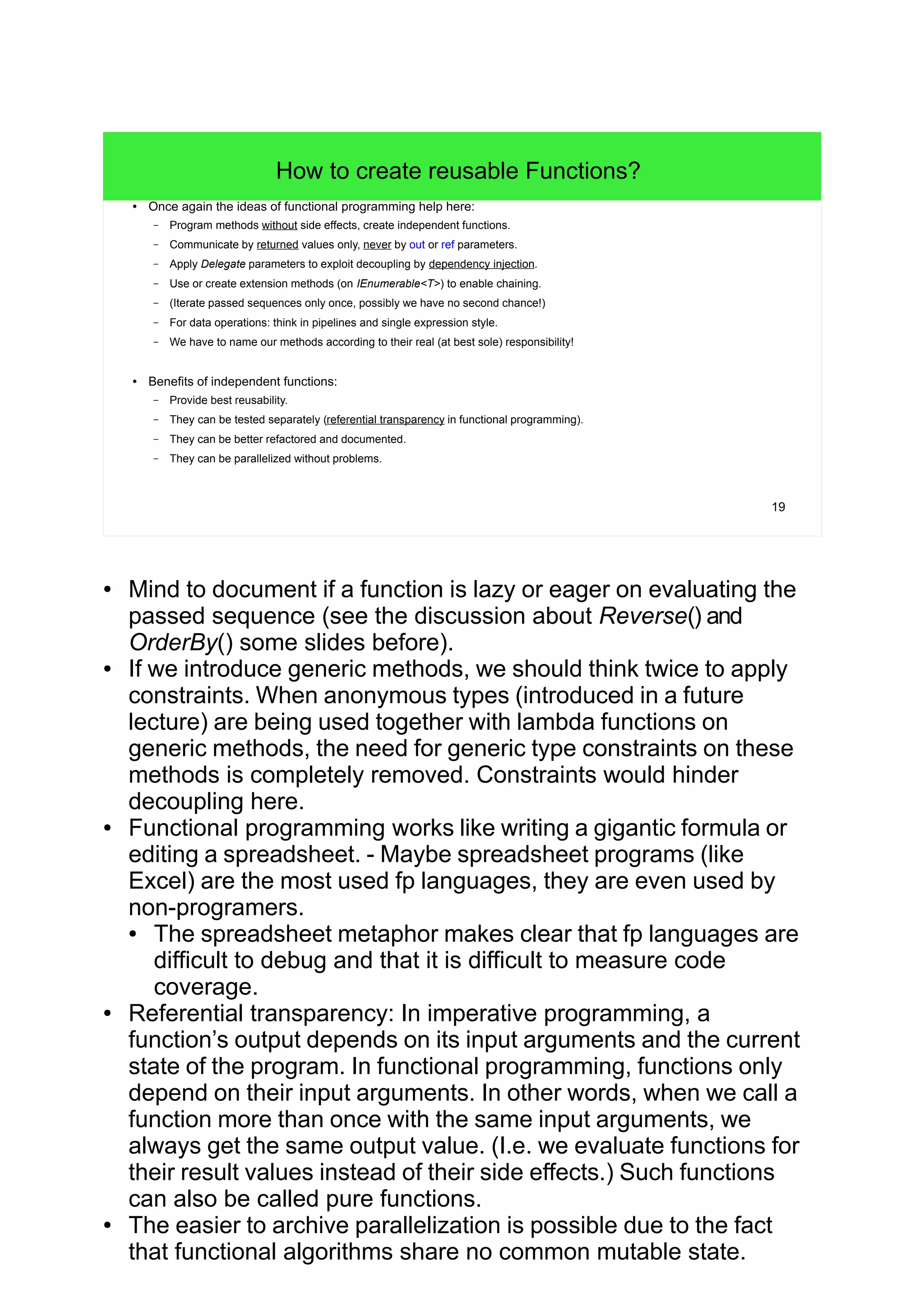 19
How to create reusable Functions?
● Once again the ideas of functional programming help here:
– Program methods without side effects, create independent functions.
– Communicate by returned values only, never by out or ref parameters.
– Apply Delegate parameters to exploit decoupling by dependency injection.
– Use or create extension methods (on IEnumerable<T>) to enable chaining.
– (Iterate passed sequences only once, possibly we have no second chance!)
– For data operations: think in pipelines and single expression style.
– We have to name our methods according to their real (at best sole) responsibility!
● Benefits of independent functions:
– Provide best reusability.
– They can be tested separately (referential transparency in functional programming).
– They can be better refactored and documented.
– They can be parallelized without problems.
● Mind to document if a function is lazy or eager on evaluating the
passed sequence (see the discussion about Reverse() and
OrderBy() some slides before).
● If we introduce generic methods, we should think twice to apply
constraints. When anonymous types (introduced in a future
lecture) are being used together with lambda functions on
generic methods, the need for generic type constraints on these
methods is completely removed. Constraints would hinder
decoupling here.
● Functional programming works like writing a gigantic formula or
editing a spreadsheet. - Maybe spreadsheet programs (like
Excel) are the most used fp languages, they are even used by
non-programers.
● The spreadsheet metaphor makes clear that fp languages are
difficult to debug and that it is difficult to measure code
coverage.
● Referential transparency: In imperative programming, a
function’s output depends on its input arguments and the current
state of the program. In functional programming, functions only
depend on their input arguments. In other words, when we call a
function more than once with the same input arguments, we
always get the same output value. (I.e. we evaluate functions for
their result values instead of their side effects.) Such functions
can also be called pure functions.
● The easier to archive parallelization is possible due to the fact
that functional algorithms share no common mutable state.
 