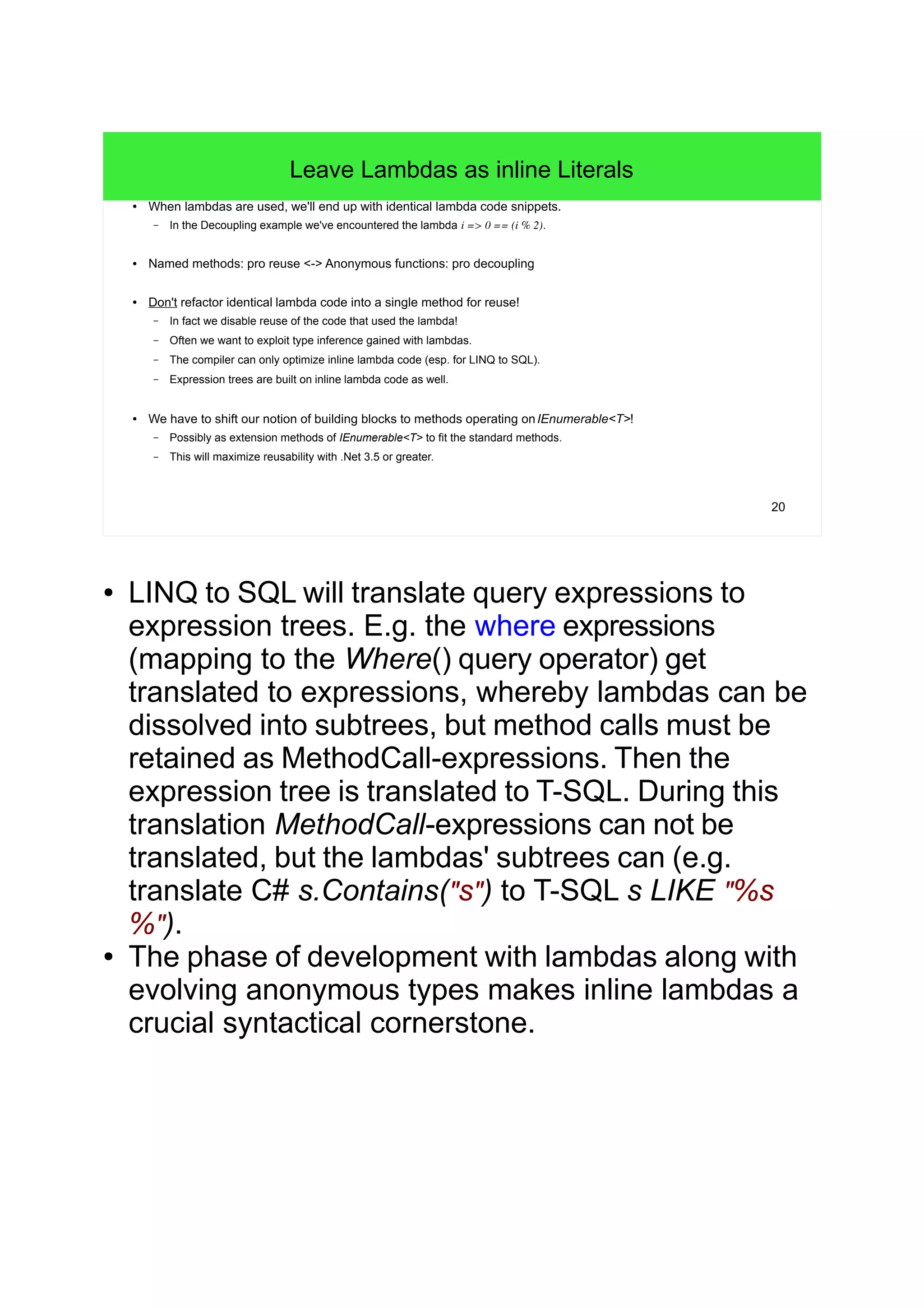 20
Leave Lambdas as inline Literals
● When lambdas are used, we'll end up with identical lambda code snippets.
– In the Decoupling example we've encountered the lambda i => 0 == (i % 2).
● Named methods: pro reuse <-> Anonymous functions: pro decoupling
● Don't refactor identical lambda code into a single method for reuse!
– In fact we disable reuse of the code that used the lambda!
– Often we want to exploit type inference gained with lambdas.
– The compiler can only optimize inline lambda code (esp. for LINQ to SQL).
– Expression trees are built on inline lambda code as well.
● We have to shift our notion of building blocks to methods operating onIEnumerable<T>!
– Possibly as extension methods of IEnumerable<T> to fit the standard methods.
– This will maximize reusability with .Net 3.5 or greater.
● LINQ to SQL will translate query expressions to
expression trees. E.g. the where expressions
(mapping to the Where() query operator) get
translated to expressions, whereby lambdas can be
dissolved into subtrees, but method calls must be
retained as MethodCall-expressions. Then the
expression tree is translated to T-SQL. During this
translation MethodCall-expressions can not be
translated, but the lambdas' subtrees can (e.g.
translate C# s.Contains("s") to T-SQL s LIKE "%s
%").
● The phase of development with lambdas along with
evolving anonymous types makes inline lambdas a
crucial syntactical cornerstone.
 