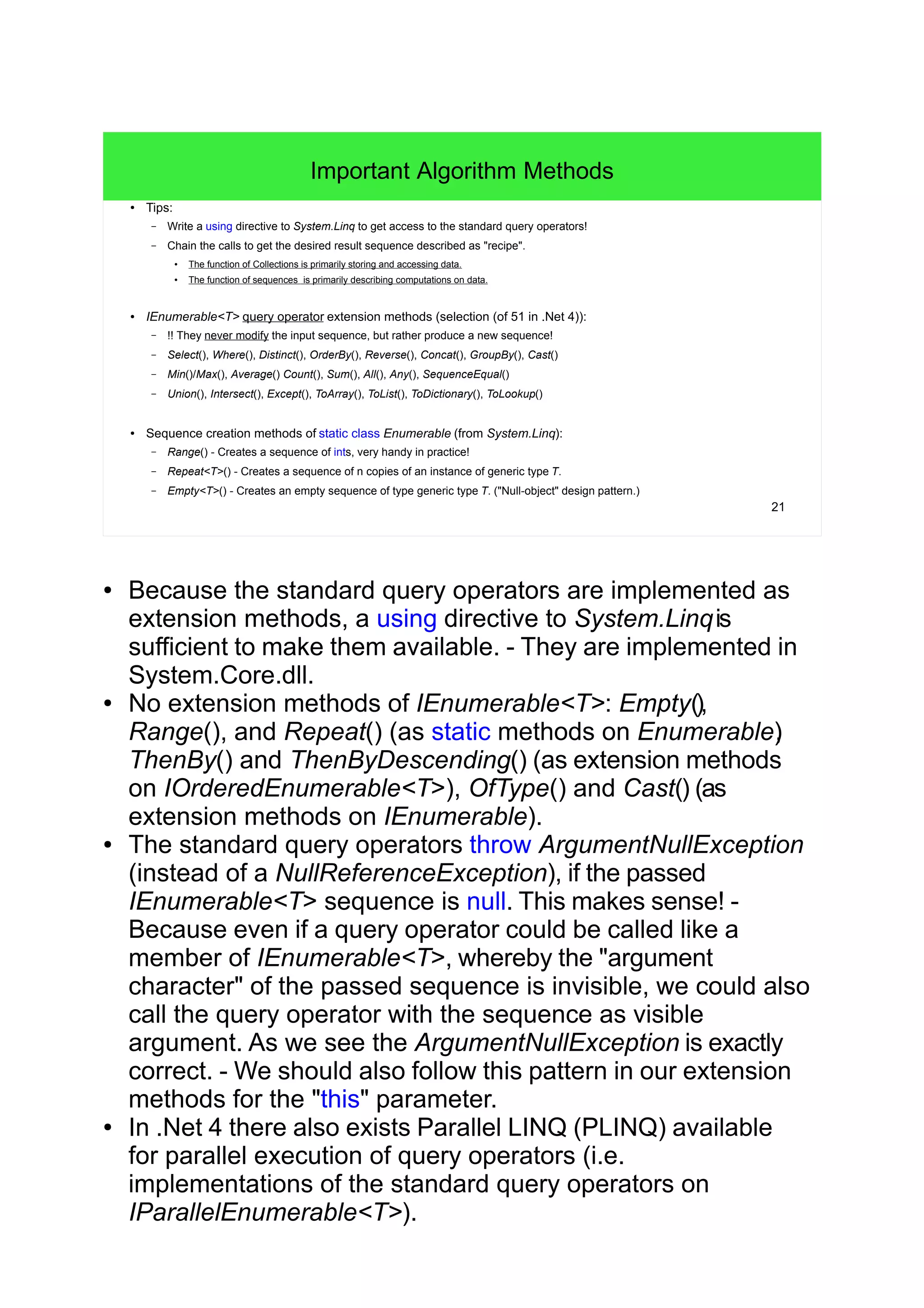 21
Important Algorithm Methods
● Tips:
– Write a using directive to System.Linq to get access to the standard query operators!
– Chain the calls to get the desired result sequence described as "recipe".
●
The function of Collections is primarily storing and accessing data.
●
The function of sequences is primarily describing computations on data.
● IEnumerable<T> query operator extension methods (selection (of 51 in .Net 4)):
– !! They never modify the input sequence, but rather produce a new sequence!
– Select(), Where(), Distinct(), OrderBy(), Reverse(), Concat(), GroupBy(), Cast()
– Min()/Max(), Average() Count(), Sum(), All(), Any(), SequenceEqual()
– Union(), Intersect(), Except(), ToArray(), ToList(), ToDictionary(), ToLookup()
● Sequence creation methods of static class Enumerable (from System.Linq):
– Range() - Creates a sequence of ints, very handy in practice!
– Repeat<T>() - Creates a sequence of n copies of an instance of generic type T.
– Empty<T>() - Creates an empty sequence of type generic type T. ("Null-object" design pattern.)
● Because the standard query operators are implemented as
extension methods, a using directive to System.Linqis
sufficient to make them available. - They are implemented in
System.Core.dll.
● No extension methods of IEnumerable<T>: Empty(),
Range(), and Repeat() (as static methods on Enumerable),
ThenBy() and ThenByDescending() (as extension methods
on IOrderedEnumerable<T>), OfType() and Cast() (as
extension methods on IEnumerable).
● The standard query operators throw ArgumentNullException
(instead of a NullReferenceException), if the passed
IEnumerable<T> sequence is null. This makes sense! -
Because even if a query operator could be called like a
member of IEnumerable<T>, whereby the "argument
character" of the passed sequence is invisible, we could also
call the query operator with the sequence as visible
argument. As we see the ArgumentNullException is exactly
correct. - We should also follow this pattern in our extension
methods for the "this" parameter.
● In .Net 4 there also exists Parallel LINQ (PLINQ) available
for parallel execution of query operators (i.e.
implementations of the standard query operators on
IParallelEnumerable<T>).
 