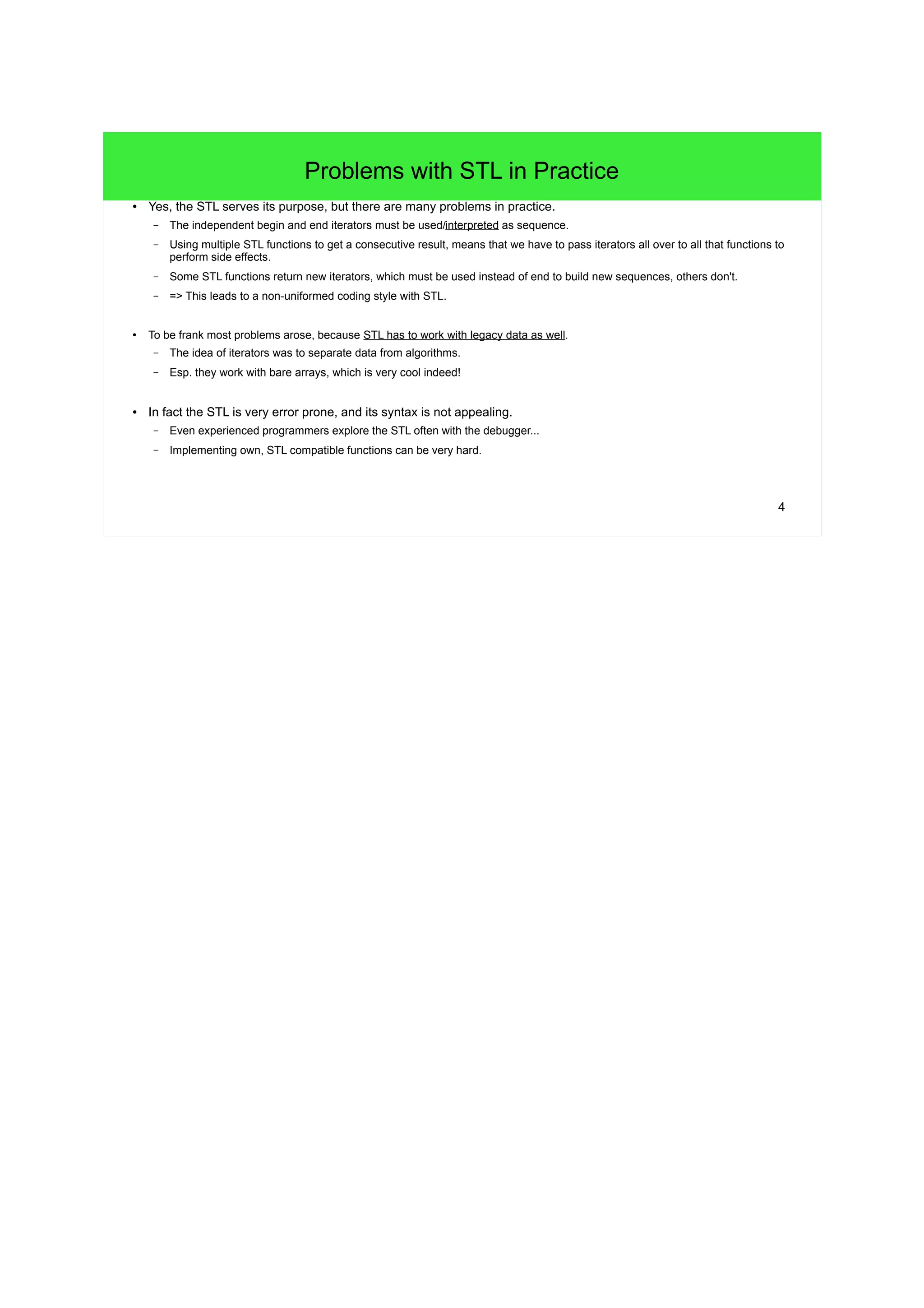 4
Problems with STL in Practice
● Yes, the STL serves its purpose, but there are many problems in practice.
– The independent begin and end iterators must be used/interpreted as sequence.
– Using multiple STL functions to get a consecutive result, means that we have to pass iterators all over to all that functions to
perform side effects.
– Some STL functions return new iterators, which must be used instead of end to build new sequences, others don't.
– => This leads to a non-uniformed coding style with STL.
● To be frank most problems arose, because STL has to work with legacy data as well.
– The idea of iterators was to separate data from algorithms.
– Esp. they work with bare arrays, which is very cool indeed!
● In fact the STL is very error prone, and its syntax is not appealing.
– Even experienced programmers explore the STL often with the debugger...
– Implementing own, STL compatible functions can be very hard.
 
