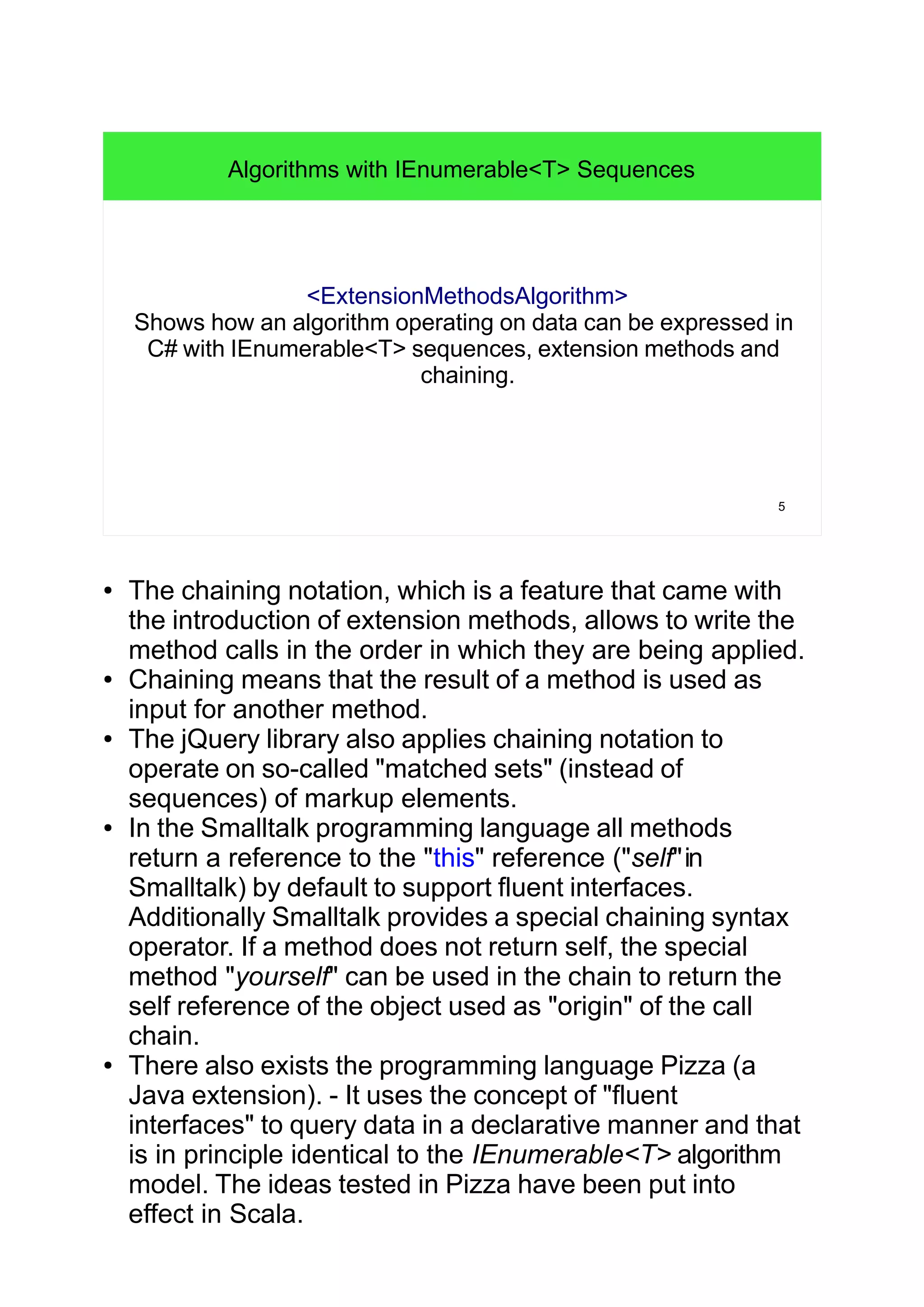 5
Algorithms with IEnumerable<T> Sequences
<ExtensionMethodsAlgorithm>
Shows how an algorithm operating on data can be expressed in
C# with IEnumerable<T> sequences, extension methods and
chaining.
● The chaining notation, which is a feature that came with
the introduction of extension methods, allows to write the
method calls in the order in which they are being applied.
● Chaining means that the result of a method is used as
input for another method.
● The jQuery library also applies chaining notation to
operate on so-called "matched sets" (instead of
sequences) of markup elements.
● In the Smalltalk programming language all methods
return a reference to the "this" reference ("self"in
Smalltalk) by default to support fluent interfaces.
Additionally Smalltalk provides a special chaining syntax
operator. If a method does not return self, the special
method "yourself" can be used in the chain to return the
self reference of the object used as "origin" of the call
chain.
● There also exists the programming language Pizza (a
Java extension). - It uses the concept of "fluent
interfaces" to query data in a declarative manner and that
is in principle identical to the IEnumerable<T> algorithm
model. The ideas tested in Pizza have been put into
effect in Scala.
 