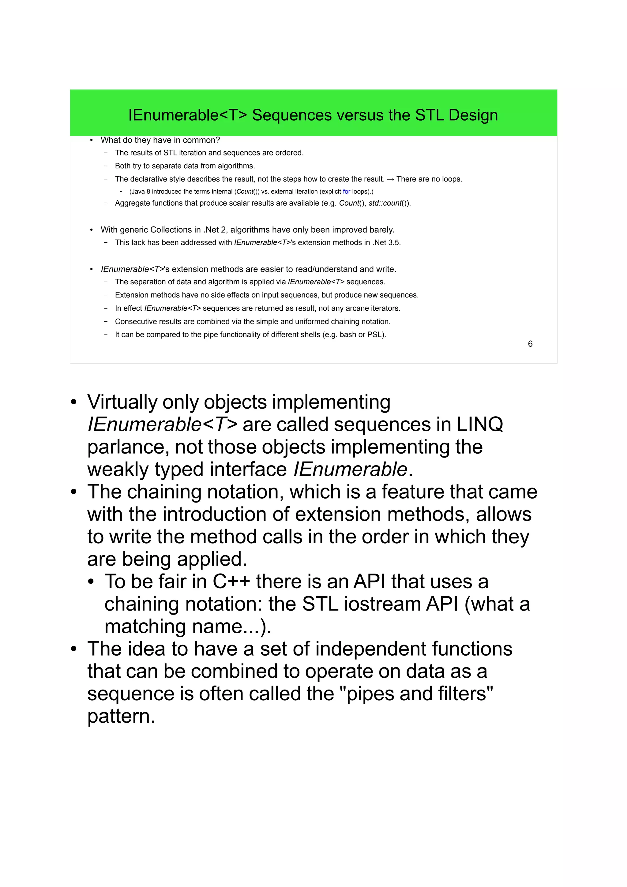 6
IEnumerable<T> Sequences versus the STL Design
● What do they have in common?
– The results of STL iteration and sequences are ordered.
– Both try to separate data from algorithms.
– The declarative style describes the result, not the steps how to create the result. → There are no loops.
● (Java 8 introduced the terms internal (Count()) vs. external iteration (explicit for loops).)
– Aggregate functions that produce scalar results are available (e.g. Count(), std::count()).
● With generic Collections in .Net 2, algorithms have only been improved barely.
– This lack has been addressed with IEnumerable<T>'s extension methods in .Net 3.5.
● IEnumerable<T>'s extension methods are easier to read/understand and write.
– The separation of data and algorithm is applied via IEnumerable<T> sequences.
– Extension methods have no side effects on input sequences, but produce new sequences.
– In effect IEnumerable<T> sequences are returned as result, not any arcane iterators.
– Consecutive results are combined via the simple and uniformed chaining notation.
– It can be compared to the pipe functionality of different shells (e.g. bash or PSL).
● Virtually only objects implementing
IEnumerable<T> are called sequences in LINQ
parlance, not those objects implementing the
weakly typed interface IEnumerable.
● The chaining notation, which is a feature that came
with the introduction of extension methods, allows
to write the method calls in the order in which they
are being applied.
● To be fair in C++ there is an API that uses a
chaining notation: the STL iostream API (what a
matching name...).
● The idea to have a set of independent functions
that can be combined to operate on data as a
sequence is often called the "pipes and filters"
pattern.
 