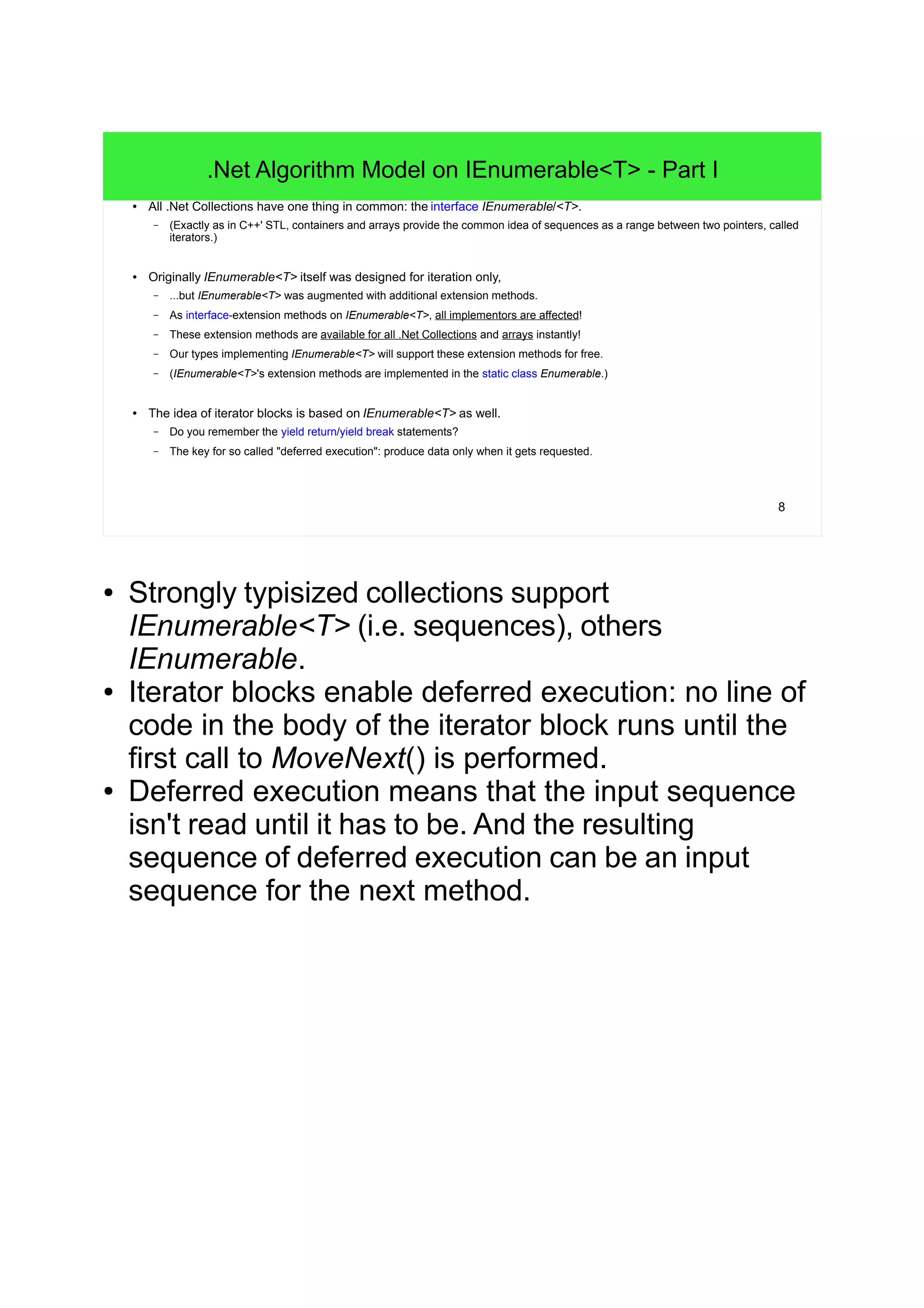 8
.Net Algorithm Model on IEnumerable<T> - Part I
● All .Net Collections have one thing in common: the interface IEnumerable/<T>.
– (Exactly as in C++' STL, containers and arrays provide the common idea of sequences as a range between two pointers, called
iterators.)
● Originally IEnumerable<T> itself was designed for iteration only,
– ...but IEnumerable<T> was augmented with additional extension methods.
– As interface-extension methods on IEnumerable<T>, all implementors are affected!
– These extension methods are available for all .Net Collections and arrays instantly!
– Our types implementing IEnumerable<T> will support these extension methods for free.
– (IEnumerable<T>'s extension methods are implemented in the static class Enumerable.)
● The idea of iterator blocks is based on IEnumerable<T> as well.
– Do you remember the yield return/yield break statements?
– The key for so called "deferred execution": produce data only when it gets requested.
● Strongly typisized collections support
IEnumerable<T> (i.e. sequences), others
IEnumerable.
● Iterator blocks enable deferred execution: no line of
code in the body of the iterator block runs until the
first call to MoveNext() is performed.
● Deferred execution means that the input sequence
isn't read until it has to be. And the resulting
sequence of deferred execution can be an input
sequence for the next method.
 