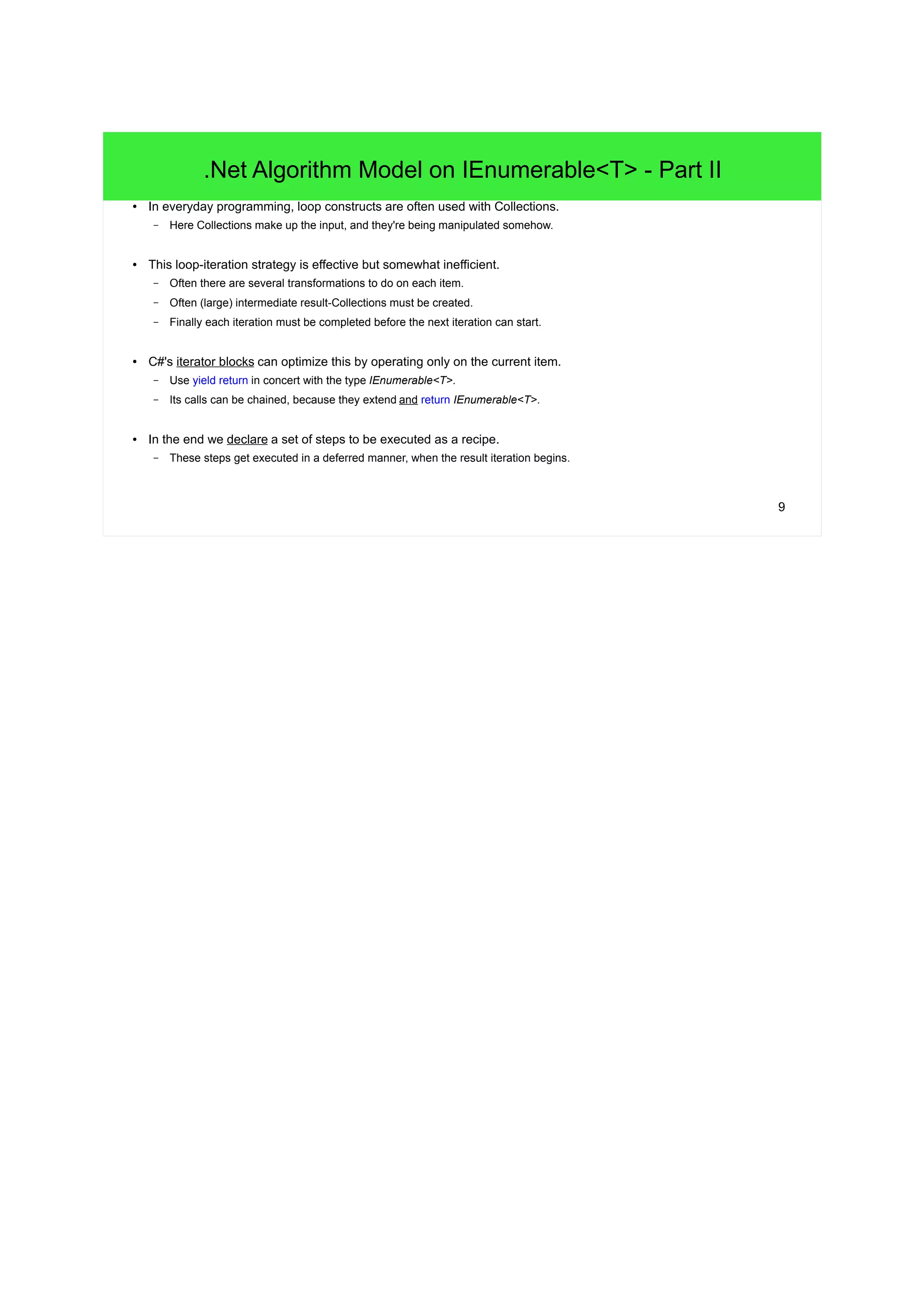 9
.Net Algorithm Model on IEnumerable<T> - Part II
● In everyday programming, loop constructs are often used with Collections.
– Here Collections make up the input, and they're being manipulated somehow.
● This loop-iteration strategy is effective but somewhat inefficient.
– Often there are several transformations to do on each item.
– Often (large) intermediate result-Collections must be created.
– Finally each iteration must be completed before the next iteration can start.
● C#'s iterator blocks can optimize this by operating only on the current item.
– Use yield return in concert with the type IEnumerable<T>.
– Its calls can be chained, because they extend and return IEnumerable<T>.
● In the end we declare a set of steps to be executed as a recipe.
– These steps get executed in a deferred manner, when the result iteration begins.
 