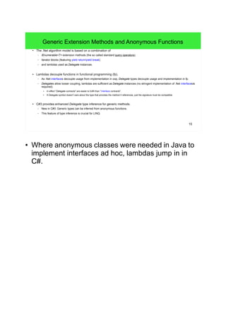 15
Generic Extension Methods and Anonymous Functions
● The .Net algorithm model is based on a combination of
– IEnumerable<T> extension methods (the so called standard query operators),
– iterator blocks (featuring yield return/yield break)
– and lambdas used as Delegate instances.
● Lambdas decouple functions in functional programming (fp).
– As .Net interfaces decouple usage from implementation in oop, Delegate types decouple usage and implementation in fp.
– Delegates allow looser coupling, lambdas are sufficient as Delegate instances (no stringent implementation of .Net interfacesis
required).
● In effect "Delegate contracts" are easier to fulfill than "interface contracts".
●
A Delegate symbol doesn't care about the type that provides the method it references, just the signature must be compatible.
● C#3 provides enhanced Delegate type inference for generic methods.
– New in C#3: Generic types can be inferred from anonymous functions.
– This feature of type inference is crucial for LINQ.
● Where anonymous classes were needed in Java to
implement interfaces ad hoc, lambdas jump in in
C#.
 