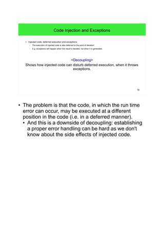 18
Code Injection and Exceptions
● Injected code, deferred execution and exceptions.
– The execution of injected code is also deferred to the point of iteration!
– E.g. exceptions will happen when the result is iterated, not when it is generated.
<Decoupling>
Shows how injected code can disturb deferred execution, when it throws
exceptions.
● The problem is that the code, in which the run time
error can occur, may be executed at a different
position in the code (i.e. in a deferred manner).
● And this is a downside of decoupling: establishing
a proper error handling can be hard as we don't
know about the side effects of injected code.
 