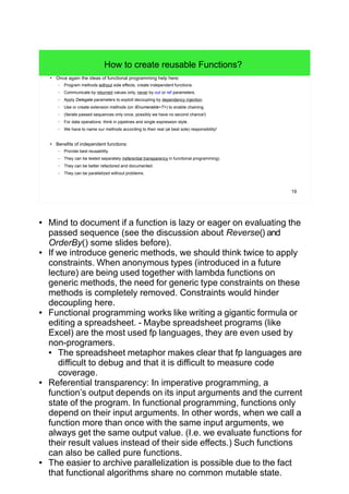 19
How to create reusable Functions?
● Once again the ideas of functional programming help here:
– Program methods without side effects, create independent functions.
– Communicate by returned values only, never by out or ref parameters.
– Apply Delegate parameters to exploit decoupling by dependency injection.
– Use or create extension methods (on IEnumerable<T>) to enable chaining.
– (Iterate passed sequences only once, possibly we have no second chance!)
– For data operations: think in pipelines and single expression style.
– We have to name our methods according to their real (at best sole) responsibility!
● Benefits of independent functions:
– Provide best reusability.
– They can be tested separately (referential transparency in functional programming).
– They can be better refactored and documented.
– They can be parallelized without problems.
● Mind to document if a function is lazy or eager on evaluating the
passed sequence (see the discussion about Reverse() and
OrderBy() some slides before).
● If we introduce generic methods, we should think twice to apply
constraints. When anonymous types (introduced in a future
lecture) are being used together with lambda functions on
generic methods, the need for generic type constraints on these
methods is completely removed. Constraints would hinder
decoupling here.
● Functional programming works like writing a gigantic formula or
editing a spreadsheet. - Maybe spreadsheet programs (like
Excel) are the most used fp languages, they are even used by
non-programers.
● The spreadsheet metaphor makes clear that fp languages are
difficult to debug and that it is difficult to measure code
coverage.
● Referential transparency: In imperative programming, a
function’s output depends on its input arguments and the current
state of the program. In functional programming, functions only
depend on their input arguments. In other words, when we call a
function more than once with the same input arguments, we
always get the same output value. (I.e. we evaluate functions for
their result values instead of their side effects.) Such functions
can also be called pure functions.
● The easier to archive parallelization is possible due to the fact
that functional algorithms share no common mutable state.
 