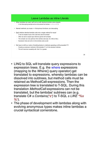 20
Leave Lambdas as inline Literals
● When lambdas are used, we'll end up with identical lambda code snippets.
– In the Decoupling example we've encountered the lambda i => 0 == (i % 2).
● Named methods: pro reuse <-> Anonymous functions: pro decoupling
● Don't refactor identical lambda code into a single method for reuse!
– In fact we disable reuse of the code that used the lambda!
– Often we want to exploit type inference gained with lambdas.
– The compiler can only optimize inline lambda code (esp. for LINQ to SQL).
– Expression trees are built on inline lambda code as well.
● We have to shift our notion of building blocks to methods operating onIEnumerable<T>!
– Possibly as extension methods of IEnumerable<T> to fit the standard methods.
– This will maximize reusability with .Net 3.5 or greater.
● LINQ to SQL will translate query expressions to
expression trees. E.g. the where expressions
(mapping to the Where() query operator) get
translated to expressions, whereby lambdas can be
dissolved into subtrees, but method calls must be
retained as MethodCall-expressions. Then the
expression tree is translated to T-SQL. During this
translation MethodCall-expressions can not be
translated, but the lambdas' subtrees can (e.g.
translate C# s.Contains("s") to T-SQL s LIKE "%s
%").
● The phase of development with lambdas along with
evolving anonymous types makes inline lambdas a
crucial syntactical cornerstone.
 