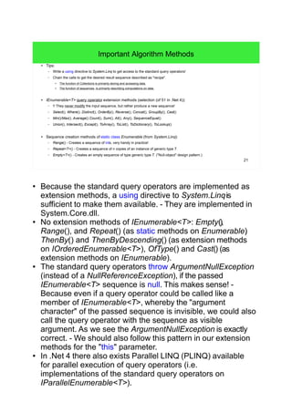21
Important Algorithm Methods
● Tips:
– Write a using directive to System.Linq to get access to the standard query operators!
– Chain the calls to get the desired result sequence described as "recipe".
●
The function of Collections is primarily storing and accessing data.
●
The function of sequences is primarily describing computations on data.
● IEnumerable<T> query operator extension methods (selection (of 51 in .Net 4)):
– !! They never modify the input sequence, but rather produce a new sequence!
– Select(), Where(), Distinct(), OrderBy(), Reverse(), Concat(), GroupBy(), Cast()
– Min()/Max(), Average() Count(), Sum(), All(), Any(), SequenceEqual()
– Union(), Intersect(), Except(), ToArray(), ToList(), ToDictionary(), ToLookup()
● Sequence creation methods of static class Enumerable (from System.Linq):
– Range() - Creates a sequence of ints, very handy in practice!
– Repeat<T>() - Creates a sequence of n copies of an instance of generic type T.
– Empty<T>() - Creates an empty sequence of type generic type T. ("Null-object" design pattern.)
● Because the standard query operators are implemented as
extension methods, a using directive to System.Linqis
sufficient to make them available. - They are implemented in
System.Core.dll.
● No extension methods of IEnumerable<T>: Empty(),
Range(), and Repeat() (as static methods on Enumerable),
ThenBy() and ThenByDescending() (as extension methods
on IOrderedEnumerable<T>), OfType() and Cast() (as
extension methods on IEnumerable).
● The standard query operators throw ArgumentNullException
(instead of a NullReferenceException), if the passed
IEnumerable<T> sequence is null. This makes sense! -
Because even if a query operator could be called like a
member of IEnumerable<T>, whereby the "argument
character" of the passed sequence is invisible, we could also
call the query operator with the sequence as visible
argument. As we see the ArgumentNullException is exactly
correct. - We should also follow this pattern in our extension
methods for the "this" parameter.
● In .Net 4 there also exists Parallel LINQ (PLINQ) available
for parallel execution of query operators (i.e.
implementations of the standard query operators on
IParallelEnumerable<T>).
 