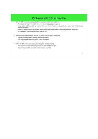4
Problems with STL in Practice
● Yes, the STL serves its purpose, but there are many problems in practice.
– The independent begin and end iterators must be used/interpreted as sequence.
– Using multiple STL functions to get a consecutive result, means that we have to pass iterators all over to all that functions to
perform side effects.
– Some STL functions return new iterators, which must be used instead of end to build new sequences, others don't.
– => This leads to a non-uniformed coding style with STL.
● To be frank most problems arose, because STL has to work with legacy data as well.
– The idea of iterators was to separate data from algorithms.
– Esp. they work with bare arrays, which is very cool indeed!
● In fact the STL is very error prone, and its syntax is not appealing.
– Even experienced programmers explore the STL often with the debugger...
– Implementing own, STL compatible functions can be very hard.
 