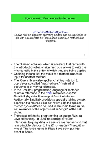 5
Algorithms with IEnumerable<T> Sequences
<ExtensionMethodsAlgorithm>
Shows how an algorithm operating on data can be expressed in
C# with IEnumerable<T> sequences, extension methods and
chaining.
● The chaining notation, which is a feature that came with
the introduction of extension methods, allows to write the
method calls in the order in which they are being applied.
● Chaining means that the result of a method is used as
input for another method.
● The jQuery library also applies chaining notation to
operate on so-called "matched sets" (instead of
sequences) of markup elements.
● In the Smalltalk programming language all methods
return a reference to the "this" reference ("self"in
Smalltalk) by default to support fluent interfaces.
Additionally Smalltalk provides a special chaining syntax
operator. If a method does not return self, the special
method "yourself" can be used in the chain to return the
self reference of the object used as "origin" of the call
chain.
● There also exists the programming language Pizza (a
Java extension). - It uses the concept of "fluent
interfaces" to query data in a declarative manner and that
is in principle identical to the IEnumerable<T> algorithm
model. The ideas tested in Pizza have been put into
effect in Scala.
 