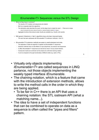 6
IEnumerable<T> Sequences versus the STL Design
● What do they have in common?
– The results of STL iteration and sequences are ordered.
– Both try to separate data from algorithms.
– The declarative style describes the result, not the steps how to create the result. → There are no loops.
● (Java 8 introduced the terms internal (Count()) vs. external iteration (explicit for loops).)
– Aggregate functions that produce scalar results are available (e.g. Count(), std::count()).
● With generic Collections in .Net 2, algorithms have only been improved barely.
– This lack has been addressed with IEnumerable<T>'s extension methods in .Net 3.5.
● IEnumerable<T>'s extension methods are easier to read/understand and write.
– The separation of data and algorithm is applied via IEnumerable<T> sequences.
– Extension methods have no side effects on input sequences, but produce new sequences.
– In effect IEnumerable<T> sequences are returned as result, not any arcane iterators.
– Consecutive results are combined via the simple and uniformed chaining notation.
– It can be compared to the pipe functionality of different shells (e.g. bash or PSL).
● Virtually only objects implementing
IEnumerable<T> are called sequences in LINQ
parlance, not those objects implementing the
weakly typed interface IEnumerable.
● The chaining notation, which is a feature that came
with the introduction of extension methods, allows
to write the method calls in the order in which they
are being applied.
● To be fair in C++ there is an API that uses a
chaining notation: the STL iostream API (what a
matching name...).
● The idea to have a set of independent functions
that can be combined to operate on data as a
sequence is often called the "pipes and filters"
pattern.
 