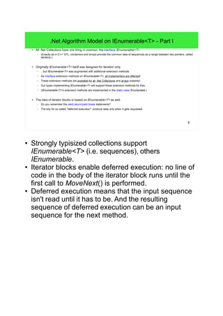 8
.Net Algorithm Model on IEnumerable<T> - Part I
● All .Net Collections have one thing in common: the interface IEnumerable/<T>.
– (Exactly as in C++' STL, containers and arrays provide the common idea of sequences as a range between two pointers, called
iterators.)
● Originally IEnumerable<T> itself was designed for iteration only,
– ...but IEnumerable<T> was augmented with additional extension methods.
– As interface-extension methods on IEnumerable<T>, all implementors are affected!
– These extension methods are available for all .Net Collections and arrays instantly!
– Our types implementing IEnumerable<T> will support these extension methods for free.
– (IEnumerable<T>'s extension methods are implemented in the static class Enumerable.)
● The idea of iterator blocks is based on IEnumerable<T> as well.
– Do you remember the yield return/yield break statements?
– The key for so called "deferred execution": produce data only when it gets requested.
● Strongly typisized collections support
IEnumerable<T> (i.e. sequences), others
IEnumerable.
● Iterator blocks enable deferred execution: no line of
code in the body of the iterator block runs until the
first call to MoveNext() is performed.
● Deferred execution means that the input sequence
isn't read until it has to be. And the resulting
sequence of deferred execution can be an input
sequence for the next method.
 