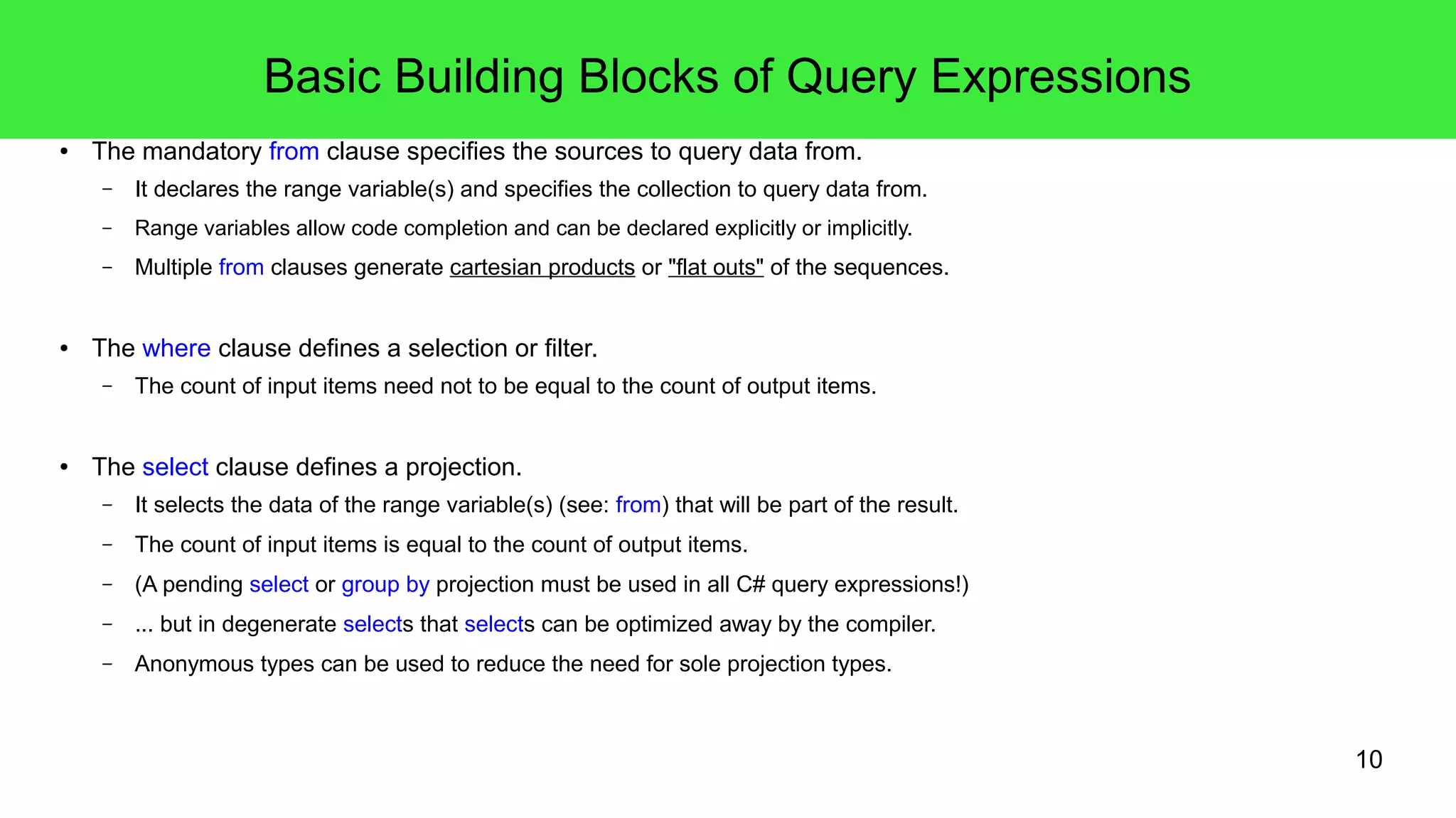 10 
Basic Building Blocks of Query Expressions 
● The mandatory from clause specifies the sources to query data from. 
– It declares the range variable(s) and specifies the collection to query data from. 
– Range variables allow code completion and can be declared explicitly or implicitly. 
– Multiple from clauses generate cartesian products or "flat outs" of the sequences. 
● The where clause defines a selection or filter. 
– The count of input items need not to be equal to the count of output items. 
● The select clause defines a projection. 
– It selects the data of the range variable(s) (see: from) that will be part of the result. 
– The count of input items is equal to the count of output items. 
– (A pending select or group by projection must be used in all C# query expressions!) 
– ... but in degenerate selects that selects can be optimized away by the compiler. 
– Anonymous types can be used to reduce the need for sole projection types. 
 