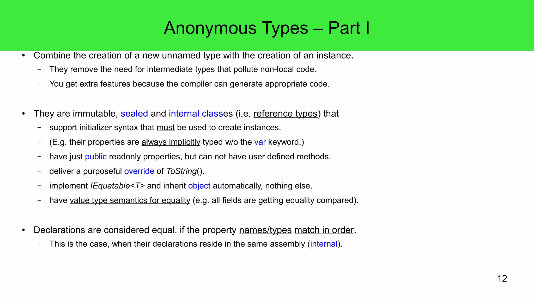 12 
Anonymous Types – Part I 
● Combine the creation of a new unnamed type with the creation of an instance. 
– They remove the need for intermediate types that pollute non-local code. 
– You get extra features because the compiler can generate appropriate code. 
● They are immutable, sealed and internal classes (i.e. reference types) that 
– support initializer syntax that must be used to create instances. 
– (E.g. their properties are always implicitly typed w/o the var keyword.) 
– have just public readonly properties, but can not have user defined methods. 
– deliver a purposeful override of ToString(). 
– implement IEquatable<T> and inherit object automatically, nothing else. 
– have value type semantics for equality (e.g. all fields are getting equality compared). 
● Declarations are considered equal, if the property names/types match in order. 
– This is the case, when their declarations reside in the same assembly (internal). 
 