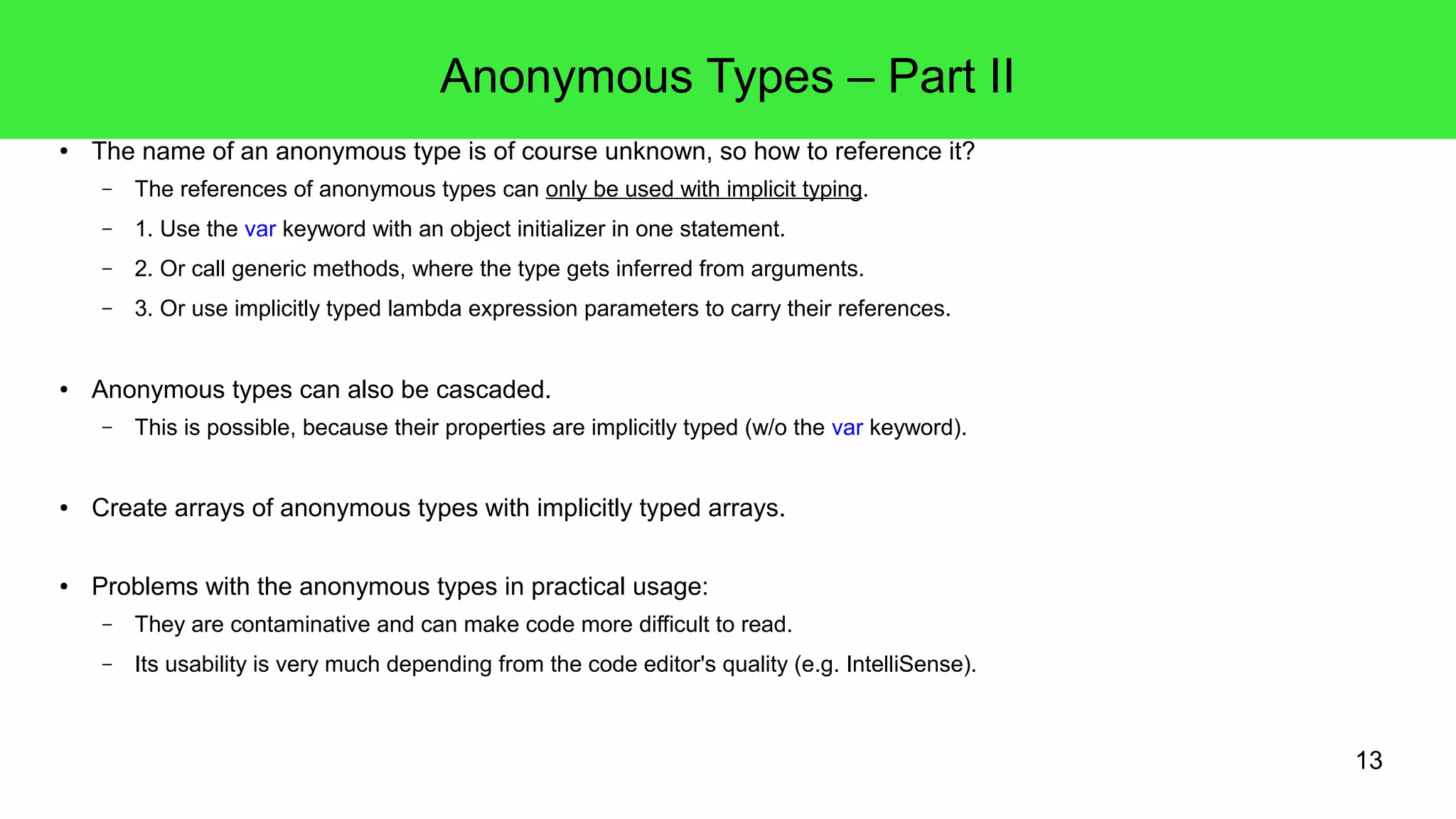 13 
Anonymous Types – Part II 
● The name of an anonymous type is of course unknown, so how to reference it? 
– The references of anonymous types can only be used with implicit typing. 
– 1. Use the var keyword with an object initializer in one statement. 
– 2. Or call generic methods, where the type gets inferred from arguments. 
– 3. Or use implicitly typed lambda expression parameters to carry their references. 
● Anonymous types can also be cascaded. 
– This is possible, because their properties are implicitly typed (w/o the var keyword). 
● Create arrays of anonymous types with implicitly typed arrays. 
● Problems with the anonymous types in practical usage: 
– They are contaminative and can make code more difficult to read. 
– Its usability is very much depending from the code editor's quality (e.g. IntelliSense). 
 
