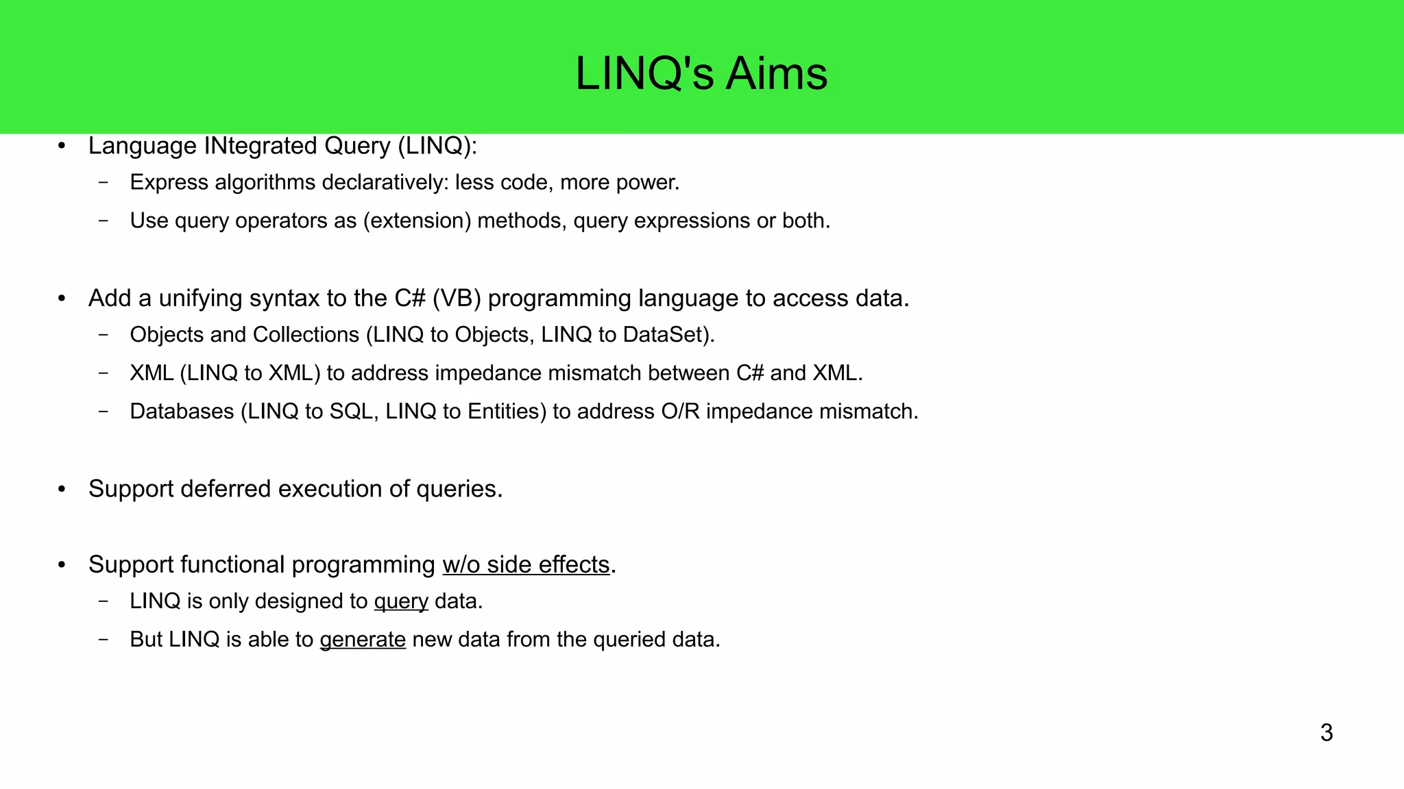 3 
LINQ's Aims 
● Language INtegrated Query (LINQ): 
– Express algorithms declaratively: less code, more power. 
– Use query operators as (extension) methods, query expressions or both. 
● Add a unifying syntax to the C# (VB) programming language to access data. 
– Objects and Collections (LINQ to Objects, LINQ to DataSet). 
– XML (LINQ to XML) to address impedance mismatch between C# and XML. 
– Databases (LINQ to SQL, LINQ to Entities) to address O/R impedance mismatch. 
● Support deferred execution of queries. 
● Support functional programming w/o side effects. 
– LINQ is only designed to query data. 
– But LINQ is able to generate new data from the queried data. 
 