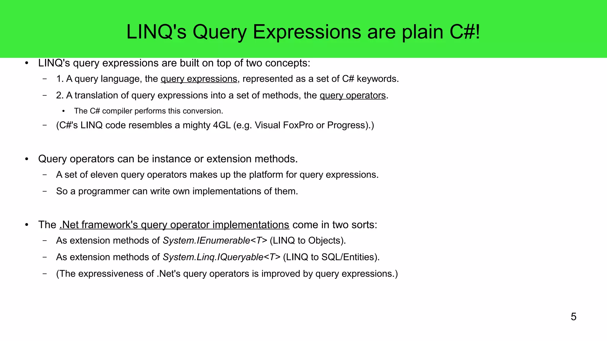 5 
LINQ's Query Expressions are plain C#! 
● LINQ's query expressions are built on top of two concepts: 
– 1. A query language, the query expressions, represented as a set of C# keywords. 
– 2. A translation of query expressions into a set of methods, the query operators. 
● The C# compiler performs this conversion. 
– (C#'s LINQ code resembles a mighty 4GL (e.g. Visual FoxPro or Progress).) 
● Query operators can be instance or extension methods. 
– A set of eleven query operators makes up the platform for query expressions. 
– So a programmer can write own implementations of them. 
● The .Net framework's query operator implementations come in two sorts: 
– As extension methods of System.IEnumerable<T> (LINQ to Objects). 
– As extension methods of System.Linq.IQueryable<T> (LINQ to SQL/Entities). 
– (The expressiveness of .Net's query operators is improved by query expressions.) 
 