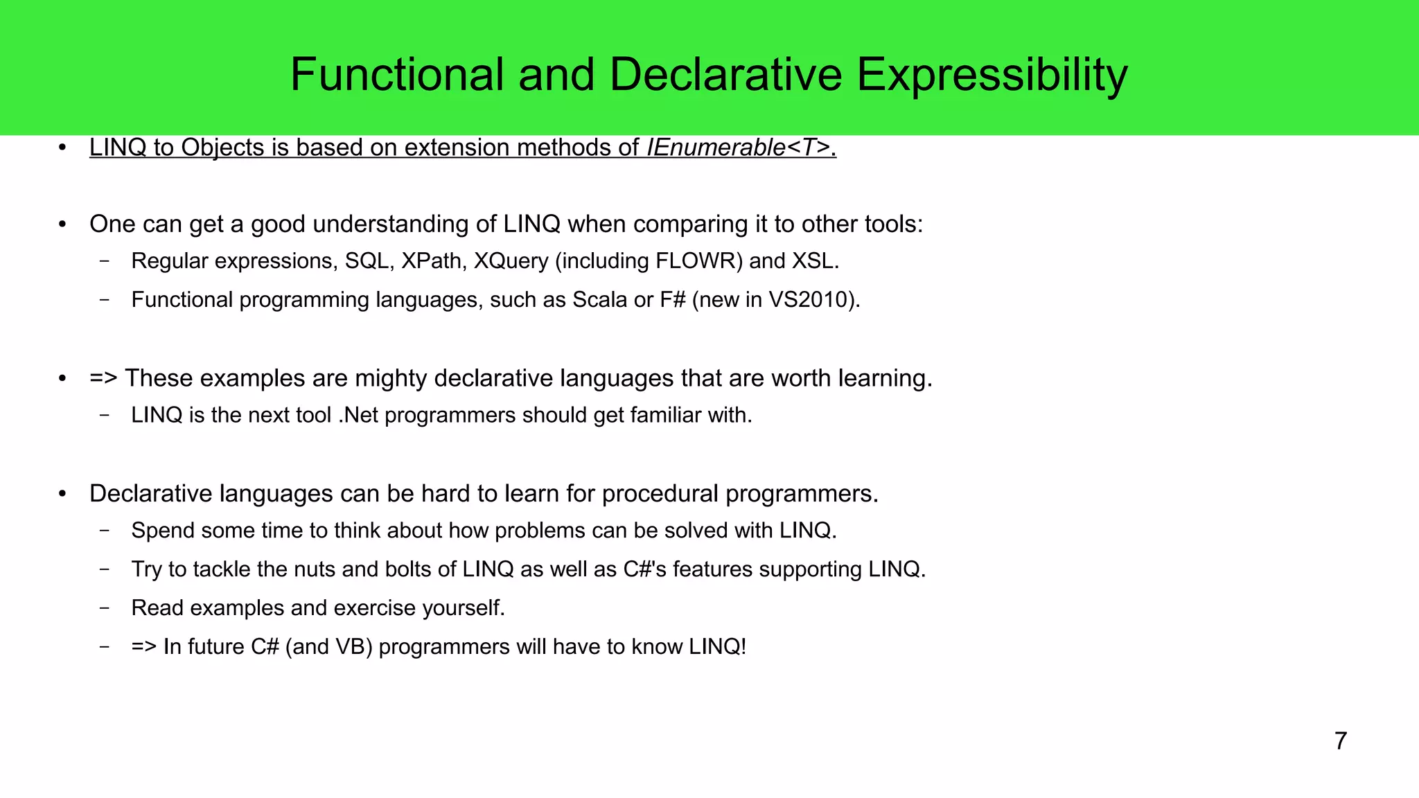 7 
Functional and Declarative Expressibility 
● LINQ to Objects is based on extension methods of IEnumerable<T>. 
● One can get a good understanding of LINQ when comparing it to other tools: 
– Regular expressions, SQL, XPath, XQuery (including FLOWR) and XSL. 
– Functional programming languages, such as Scala or F# (new in VS2010). 
● => These examples are mighty declarative languages that are worth learning. 
– LINQ is the next tool .Net programmers should get familiar with. 
● Declarative languages can be hard to learn for procedural programmers. 
– Spend some time to think about how problems can be solved with LINQ. 
– Try to tackle the nuts and bolts of LINQ as well as C#'s features supporting LINQ. 
– Read examples and exercise yourself. 
– => In future C# (and VB) programmers will have to know LINQ! 
 