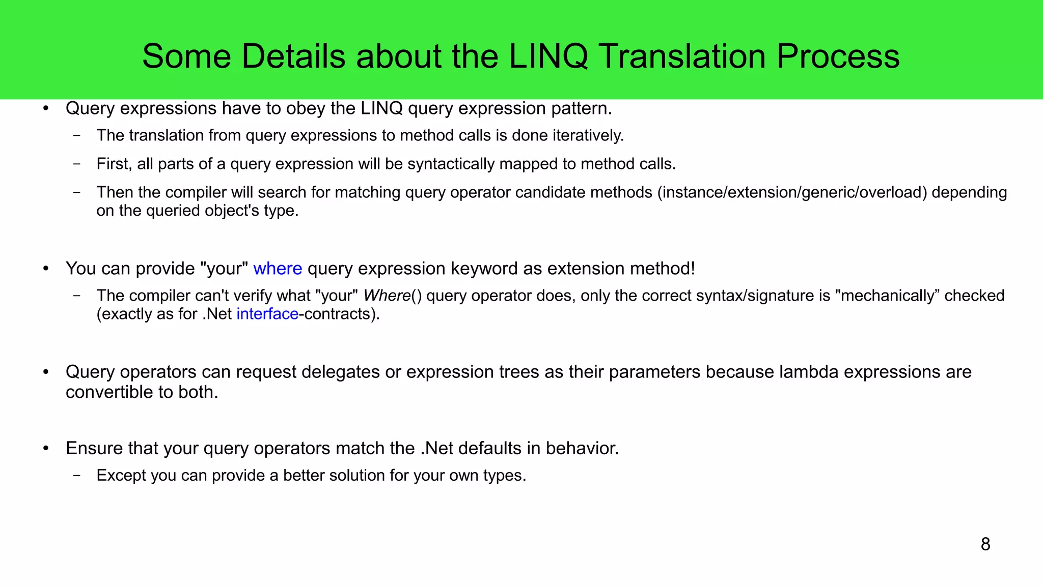 8 
Some Details about the LINQ Translation Process 
● Query expressions have to obey the LINQ query expression pattern. 
– The translation from query expressions to method calls is done iteratively. 
– First, all parts of a query expression will be syntactically mapped to method calls. 
– Then the compiler will search for matching query operator candidate methods (instance/extension/generic/overload) depending 
on the queried object's type. 
● You can provide "your" where query expression keyword as extension method! 
– The compiler can't verify what "your" Where() query operator does, only the correct syntax/signature is "mechanically” checked 
(exactly as for .Net interface-contracts). 
● Query operators can request delegates or expression trees as their parameters because lambda expressions are 
convertible to both. 
● Ensure that your query operators match the .Net defaults in behavior. 
– Except you can provide a better solution for your own types. 
 
