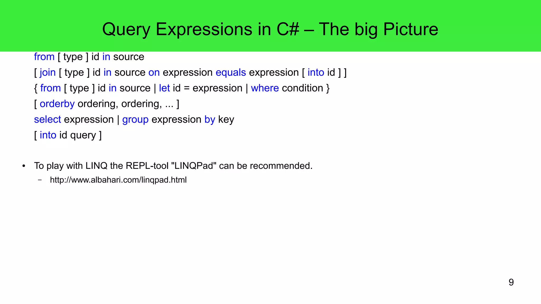 9 
Query Expressions in C# – The big Picture 
from [ type ] id in source 
[ join [ type ] id in source on expression equals expression [ into id ] ] 
{ from [ type ] id in source | let id = expression | where condition } 
[ orderby ordering, ordering, ... ] 
select expression | group expression by key 
[ into id query ] 
● To play with LINQ the REPL-tool "LINQPad" can be recommended. 
– http://www.albahari.com/linqpad.html 
 