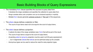 10 
Basic Building Blocks of Query Expressions 
● The mandatory from clause specifies the sources to query data from. 
– It declares the range variable(s) and specifies the collection to query data from. 
– Range variables allow code completion and can be declared explicitly or implicitly. 
– Multiple from clauses generate cartesian products or "flat outs" of the sequences. 
● The where clause defines a selection or filter. 
– The count of input items need not to be equal to the count of output items. 
● The select clause defines a projection. 
– It selects the data of the range variable(s) (see: from) that will be part of the result. 
– The count of input items is equal to the count of output items. 
– (A pending select or group by projection must be used in all C# query expressions!) 
– ... but in degenerate selects that selects can be optimized away by the compiler. 
– Anonymous types can be used to reduce the need for sole projection types. 
 
