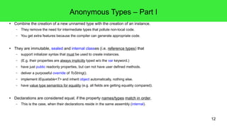 12 
Anonymous Types – Part I 
● Combine the creation of a new unnamed type with the creation of an instance. 
– They remove the need for intermediate types that pollute non-local code. 
– You get extra features because the compiler can generate appropriate code. 
● They are immutable, sealed and internal classes (i.e. reference types) that 
– support initializer syntax that must be used to create instances. 
– (E.g. their properties are always implicitly typed w/o the var keyword.) 
– have just public readonly properties, but can not have user defined methods. 
– deliver a purposeful override of ToString(). 
– implement IEquatable<T> and inherit object automatically, nothing else. 
– have value type semantics for equality (e.g. all fields are getting equality compared). 
● Declarations are considered equal, if the property names/types match in order. 
– This is the case, when their declarations reside in the same assembly (internal). 
 