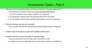 13 
Anonymous Types – Part II 
● The name of an anonymous type is of course unknown, so how to reference it? 
– The references of anonymous types can only be used with implicit typing. 
– 1. Use the var keyword with an object initializer in one statement. 
– 2. Or call generic methods, where the type gets inferred from arguments. 
– 3. Or use implicitly typed lambda expression parameters to carry their references. 
● Anonymous types can also be cascaded. 
– This is possible, because their properties are implicitly typed (w/o the var keyword). 
● Create arrays of anonymous types with implicitly typed arrays. 
● Problems with the anonymous types in practical usage: 
– They are contaminative and can make code more difficult to read. 
– Its usability is very much depending from the code editor's quality (e.g. IntelliSense). 
 
