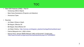 2 
TOC 
● New C#3 Features (LINQ) – Part IV 
– Introducing LINQ to Objects 
– Basic Query Expressions (Projection and Selection) 
– Anonymous Types 
● Sources: 
– Jon Skeet, CSharp in Depth 
– Bill Wagner, Effective C# 
– Bill Wagner, More Effective C# 
– Jon Skeet, Edulinq, <http://msmvps.com/blogs/jon_skeet/archive/tags/Edulinq/default.aspx> 
– Fabrice Marguerie et al., LINQ in Action 
– Dariusz Parys, German MSDN Webcast "LINQ und Konsorten" of eight parts, 
<http://www.microsoft.com/germany/msdn/webcasts/library.aspx?id=1032369829> 
 