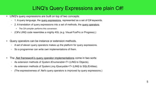 5 
LINQ's Query Expressions are plain C#! 
● LINQ's query expressions are built on top of two concepts: 
– 1. A query language, the query expressions, represented as a set of C# keywords. 
– 2. A translation of query expressions into a set of methods, the query operators. 
● The C# compiler performs this conversion. 
– (C#'s LINQ code resembles a mighty 4GL (e.g. Visual FoxPro or Progress).) 
● Query operators can be instance or extension methods. 
– A set of eleven query operators makes up the platform for query expressions. 
– So a programmer can write own implementations of them. 
● The .Net framework's query operator implementations come in two sorts: 
– As extension methods of System.IEnumerable<T> (LINQ to Objects). 
– As extension methods of System.Linq.IQueryable<T> (LINQ to SQL/Entities). 
– (The expressiveness of .Net's query operators is improved by query expressions.) 
 