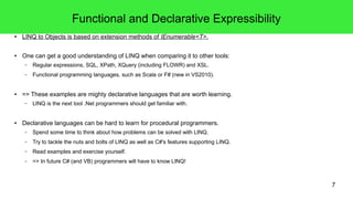 7 
Functional and Declarative Expressibility 
● LINQ to Objects is based on extension methods of IEnumerable<T>. 
● One can get a good understanding of LINQ when comparing it to other tools: 
– Regular expressions, SQL, XPath, XQuery (including FLOWR) and XSL. 
– Functional programming languages, such as Scala or F# (new in VS2010). 
● => These examples are mighty declarative languages that are worth learning. 
– LINQ is the next tool .Net programmers should get familiar with. 
● Declarative languages can be hard to learn for procedural programmers. 
– Spend some time to think about how problems can be solved with LINQ. 
– Try to tackle the nuts and bolts of LINQ as well as C#'s features supporting LINQ. 
– Read examples and exercise yourself. 
– => In future C# (and VB) programmers will have to know LINQ! 
 