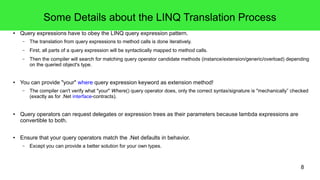 8 
Some Details about the LINQ Translation Process 
● Query expressions have to obey the LINQ query expression pattern. 
– The translation from query expressions to method calls is done iteratively. 
– First, all parts of a query expression will be syntactically mapped to method calls. 
– Then the compiler will search for matching query operator candidate methods (instance/extension/generic/overload) depending 
on the queried object's type. 
● You can provide "your" where query expression keyword as extension method! 
– The compiler can't verify what "your" Where() query operator does, only the correct syntax/signature is "mechanically” checked 
(exactly as for .Net interface-contracts). 
● Query operators can request delegates or expression trees as their parameters because lambda expressions are 
convertible to both. 
● Ensure that your query operators match the .Net defaults in behavior. 
– Except you can provide a better solution for your own types. 
 