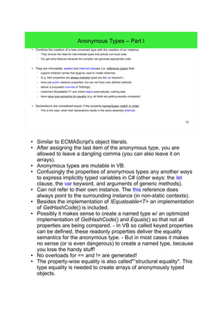 12 
Anonymous Types – Part I 
● Combine the creation of a new unnamed type with the creation of an instance. 
– They remove the need for intermediate types that pollute non-local code. 
– You get extra features because the compiler can generate appropriate code. 
● They are immutable, sealed and internal classes (i.e. reference types) that 
– support initializer syntax that must be used to create instances. 
– (E.g. their properties are always implicitly typed w/o the var keyword.) 
– have just public readonly properties, but can not have user defined methods. 
– deliver a purposeful override of ToString(). 
– implement IEquatable<T> and inherit object automatically, nothing else. 
– have value type semantics for equality (e.g. all fields are getting equality compared). 
● Declarations are considered equal, if the property names/types match in order. 
– This is the case, when their declarations reside in the same assembly (internal). 
● Similar to ECMAScript's object literals. 
● After assigning the last item of the anonymous type, you are 
allowed to leave a dangling comma (you can also leave it on 
arrays). 
● Anonymous types are mutable in VB. 
● Confusingly the properties of anonymous types any another ways 
to express implicitly typed variables in C# (other ways: the let 
clause, the var keyword, and arguments of generic methods). 
● Can not refer to their own instance. The this reference does 
always point to the surrounding instance (in non-static contexts). 
● Besides the implementation of IEquateable<T> an implementation 
of GetHashCode() is included. 
● Possibly it makes sense to create a named type w/ an optimized 
implementation of GetHashCode() and Equals() so that not all 
properties are being compared. - In VB so called keyed properties 
can be defined, these readonly properties deliver the equality 
semantics for the anonymous type. - But in most cases it makes 
no sense (or is even dangerous) to create a named type, because 
you lose the handy stuff! 
● No overloads for == and != are generated! 
● The property-wise equality is also called"“structural equality". This 
type equality is needed to create arrays of anonymously typed 
objects. 
 