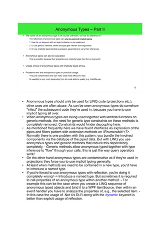 13 
Anonymous Types – Part II 
● The name of an anonymous type is of course unknown, so how to reference it? 
– The references of anonymous types can only be used with implicit typing. 
– 1. Use the var keyword with an object initializer in one statement. 
– 2. Or call generic methods, where the type gets inferred from arguments. 
– 3. Or use implicitly typed lambda expression parameters to carry their references. 
● Anonymous types can also be cascaded. 
– This is possible, because their properties are implicitly typed (w/o the var keyword). 
● Create arrays of anonymous types with implicitly typed arrays. 
● Problems with the anonymous types in practical usage: 
– They are contaminative and can make code more difficult to read. 
– Its usability is very much depending from the code editor's quality (e.g. IntelliSense). 
● Anonymous types should only be used for LINQ code (projections etc.), 
other uses are often abuse. As can be seen anonymous types do somehow 
"infect" the subsequent code they’re used in, because you have to use 
implicit typing all over. 
● When anonymous types are being used together with lambda functions on 
generic methods, the need for generic type constraints on these methods is 
completely removed. Constraints would hinder decoupling here. 
● As mentioned frequently here we have fluent interfaces as expression of the 
pipes and filters pattern with extension methods on IEnumerable/<T>. 
Normally there is one problem with this pattern: you bundle the involved 
components via the datatype of the piped data. But with LINQ you use 
anonymous types and generic methods that reduce this dependency 
completely. - Generic methods allow anonymous typed together with type 
inference to "flow" through your calls, this is just the way query operators 
work! 
● On the other hand anonymous types are contaminative as if they're used in 
projections they force you to use implicit typing generally. 
● At least when methods are need to be contained in a new type, you'd have 
to introduce a named type. 
● If you're forced to use anonymous types with reflection, you're doing it 
completely wrong! -> Introduce a named type. But sometimes it is required 
to call properties of an anonymous type within another method. - For 
example this can be the case when you create a LINQ sequence of 
anonymous typed objects and bind it to a WPF ItemSource, then within an 
event handler you have to analyze the properties of, e.g., the selected item. - 
In this case the usage of .Net 4's DLR along with the dynamic keyword is 
better than explicit usage of reflection. 
 