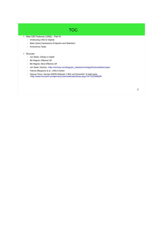 2 
TOC 
● New C#3 Features (LINQ) – Part IV 
– Introducing LINQ to Objects 
– Basic Query Expressions (Projection and Selection) 
– Anonymous Types 
● Sources: 
– Jon Skeet, CSharp in Depth 
– Bill Wagner, Effective C# 
– Bill Wagner, More Effective C# 
– Jon Skeet, Edulinq, <http://msmvps.com/blogs/jon_skeet/archive/tags/Edulinq/default.aspx> 
– Fabrice Marguerie et al., LINQ in Action 
– Dariusz Parys, German MSDN Webcast "LINQ und Konsorten" of eight parts, 
<http://www.microsoft.com/germany/msdn/webcasts/library.aspx?id=1032369829> 
 