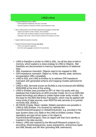 3 
LINQ's Aims 
● Language INtegrated Query (LINQ): 
– Express algorithms declaratively: less code, more power. 
– Use query operators as (extension) methods, query expressions or both. 
● Add a unifying syntax to the C# (VB) programming language to access data. 
– Objects and Collections (LINQ to Objects, LINQ to DataSet). 
– XML (LINQ to XML) to address impedance mismatch between C# and XML. 
– Databases (LINQ to SQL, LINQ to Entities) to address O/R impedance mismatch. 
● Support deferred execution of queries. 
● Support functional programming w/o side effects. 
– LINQ is only designed to query data. 
– But LINQ is able to generate new data from the queried data. 
● LINQ to DataSet is similar to LINQ to SQL, but all the data is held in 
memory, which explains is close analogy to LINQ to Objects. .Net 
DataSets are disconnected in-memory representations of relational 
data. 
● XML Impedance mismatch: Objects need to be mapped to XML. 
● O/R Impedance mismatch: Object vs. Entity, identity, state, behavior, 
encapsulation differ completely. 
● LINQ to SQL and LINQ to Entities try to address O/R impedance 
mismatch with generated schema and mapping models optimized for 
LINQ. 
● LINQ to SQL (formerly known as DLINQ) is only functional with MSSQL 
2005/2008 at the time of this writing. 
● LINQ to Entities (was provided w/ SP1 of .Net 3.5) works with any 
database that implements an ADO provider model. So it is an ADO.Net 
based technology and allows to create higher-order entity models. It's 
the base for the ADO.Net Entity Framework, which may be applied with 
many kinds of data sources, even RESTful web services (it is queried 
via Entity SQL (ESQL)). 
● All CRUD (Create, Read, Update, Delete) operations are possible in 
LINQ to SQL/Entities. It is covered by methods like 
InsertOnSubmitChanges() or DeleteOnSubmit(), e.g. provided in the 
type System.Data.Linq.Table or the LINQ to Entities context. These 
operations are type driven (pass a Car object to 
InsertOnSubmitChanges(), then an object with that Car's identity is 
inserted in the data source). 
● History: LINQ was inspired by the Microsoft Research projects Cω 
(providing, streams/sequences, query expressions, anonymous types 
and XML literals) and X# /Xen (providing XML extensions). 
 