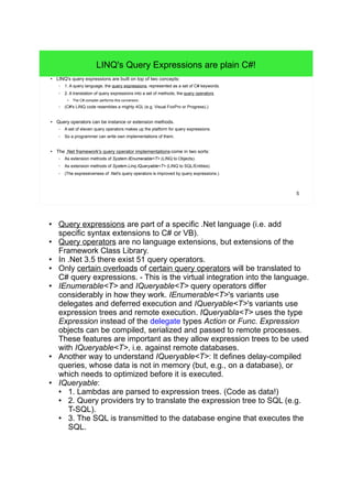 5 
LINQ's Query Expressions are plain C#! 
● LINQ's query expressions are built on top of two concepts: 
– 1. A query language, the query expressions, represented as a set of C# keywords. 
– 2. A translation of query expressions into a set of methods, the query operators. 
● The C# compiler performs this conversion. 
– (C#'s LINQ code resembles a mighty 4GL (e.g. Visual FoxPro or Progress).) 
● Query operators can be instance or extension methods. 
– A set of eleven query operators makes up the platform for query expressions. 
– So a programmer can write own implementations of them. 
● The .Net framework's query operator implementations come in two sorts: 
– As extension methods of System.IEnumerable<T> (LINQ to Objects). 
– As extension methods of System.Linq.IQueryable<T> (LINQ to SQL/Entities). 
– (The expressiveness of .Net's query operators is improved by query expressions.) 
● Query expressions are part of a specific .Net language (i.e. add 
specific syntax extensions to C# or VB). 
● Query operators are no language extensions, but extensions of the 
Framework Class Library. 
● In .Net 3.5 there exist 51 query operators. 
● Only certain overloads of certain query operators will be translated to 
C# query expressions. - This is the virtual integration into the language. 
● IEnumerable<T> and IQueryable<T> query operators differ 
considerably in how they work. IEnumerable<T>'s variants use 
delegates and deferred execution and IQueryable<T>'s variants use 
expression trees and remote execution. <IQueryabla<T> uses the type 
Expression instead of the delegate types Action or Func. Expression 
objects can be compiled, serialized and passed to remote processes. 
These features are important as they allow expression trees to be used 
with IQueryable<T>, i.e. against remote databases. 
● Another way to understand IQueryable<T>: It defines delay-compiled 
queries, whose data is not in memory (but, e.g., on a database), or 
which needs to optimized before it is executed. 
● IQueryable: 
● 1. Lambdas are parsed to expression trees. (Code as data!) 
● 2. Query providers try to translate the expression tree to SQL (e.g. 
T-SQL). 
● 3. The SQL is transmitted to the database engine that executes the 
SQL. 
 