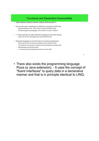7 
Functional and Declarative Expressibility 
● LINQ to Objects is based on extension methods of IEnumerable<T>. 
● One can get a good understanding of LINQ when comparing it to other tools: 
– Regular expressions, SQL, XPath, XQuery (including FLOWR) and XSL. 
– Functional programming languages, such as Scala or F# (new in VS2010). 
● => These examples are mighty declarative languages that are worth learning. 
– LINQ is the next tool .Net programmers should get familiar with. 
● Declarative languages can be hard to learn for procedural programmers. 
– Spend some time to think about how problems can be solved with LINQ. 
– Try to tackle the nuts and bolts of LINQ as well as C#'s features supporting LINQ. 
– Read examples and exercise yourself. 
– => In future C# (and VB) programmers will have to know LINQ! 
● There also exists the programming language 
Pizza (a Java extension). - It uses the concept of 
"fluent interfaces" to query data in a declarative 
manner and that is in principle identical to LINQ. 
 