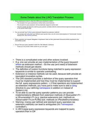 8 
Some Details about the LINQ Translation Process 
● Query expressions have to obey the LINQ query expression pattern. 
– The translation from query expressions to method calls is done iteratively. 
– First, all parts of a query expression will be syntactically mapped to method calls. 
– Then the compiler will search for matching query operator candidate methods (instance/extension/generic/overload) depending 
on the queried object's type. 
● You can provide "your" where query expression keyword as extension method! 
– The compiler can't verify what "your" Where() query operator does, only the correct syntax/signature is "mechanically” checked 
(exactly as for .Net interface-contracts). 
● Query operators can request delegates or expression trees as their parameters because lambda expressions are 
convertible to both. 
● Ensure that your query operators match the .Net defaults in behavior. 
– Except you can provide a better solution for your own types. 
● There is a complicated order and other actions involved. 
● E.g. one can provide an own implementation of the query keyword 
where as extension method. - So the use (and need) of extension 
methods should get clearer. 
● The definition of custom functions being matched to query expression 
keywords is similar to operator overloading. 
● Extension or instance methods can be used, because both provide an 
equivalent invocation syntax. 
● The C#3 standard provides a definition of the query operators that 
must be implemented and how they must be implemented to support 
the full query expressions pattern. -> If that operators are implemented 
as extension methods, you have just to make sure to add a using 
directive to your defining namespace in addition or instead of 
System.Linq. 
● To be able to use the query operator patterns you can provide 
implementations different from extension methods of IQueryable/<T> 
or IEnumerable/<T> (e.g. reactive extensions (ext. methods on 
IObservable<T>) or PLINQ (ext. methods on IParallelEnumerable)) 
● Warning: mixing user defined and standard query operators (as 
extension methods) can lead to ambiguities (it's "namespace-controlled"). 
● In VB 9 more query expression keywords are mapped to query 
operators than in C#! 
 