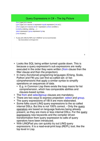 9 
Query Expressions in C# – The big Picture 
from [ type ] id in source 
[ join [ type ] id in source on expression equals expression [ into id ] ] 
{ from [ type ] id in source | let id = expression | where condition } 
[ orderby ordering, ordering, ... ] 
select expression | group expression by key 
[ into id query ] 
● To play with LINQ the REPL-tool "LINQPad" can be recommended. 
– http://www.albahari.com/linqpad.html 
● Looks like SQL being written turned upside down. This is 
because a query expression's sub expressions are really 
executed in the order they were written (from clause then the 
filter clause and then the projection). 
● In many (functional) programing languages (Erlang, Scala, 
Python and F#) you can find so-called set- or list-comprehensions 
that apply a similar syntax to simplify 
operations on sequences of data. 
● E.g. in Common Lisp there exists the loop macro for list 
comprehension, which has comparable abilities and 
clauses-based syntax. 
● The from and select|group clauses are mandatory. 
● There are two ways to express projection: select and group. 
● The query expressions of VB 9 are more elaborated. 
● Some folks count LINQ query expressions to the so called 
internal DSLs. But this is not 100% correct. - Only the query 
operators are based on language features being already 
present, so they are more or less internal DSLs. For the query 
expressions new keywords and the compiler driven 
transformation from query expression to calls of query 
operators have been introduced. 
● With LINQPad you can quickly try out LINQ query 
expressions. It is a read-eval-print loop (REPL) tool, like the 
top level in Lisp. 
 