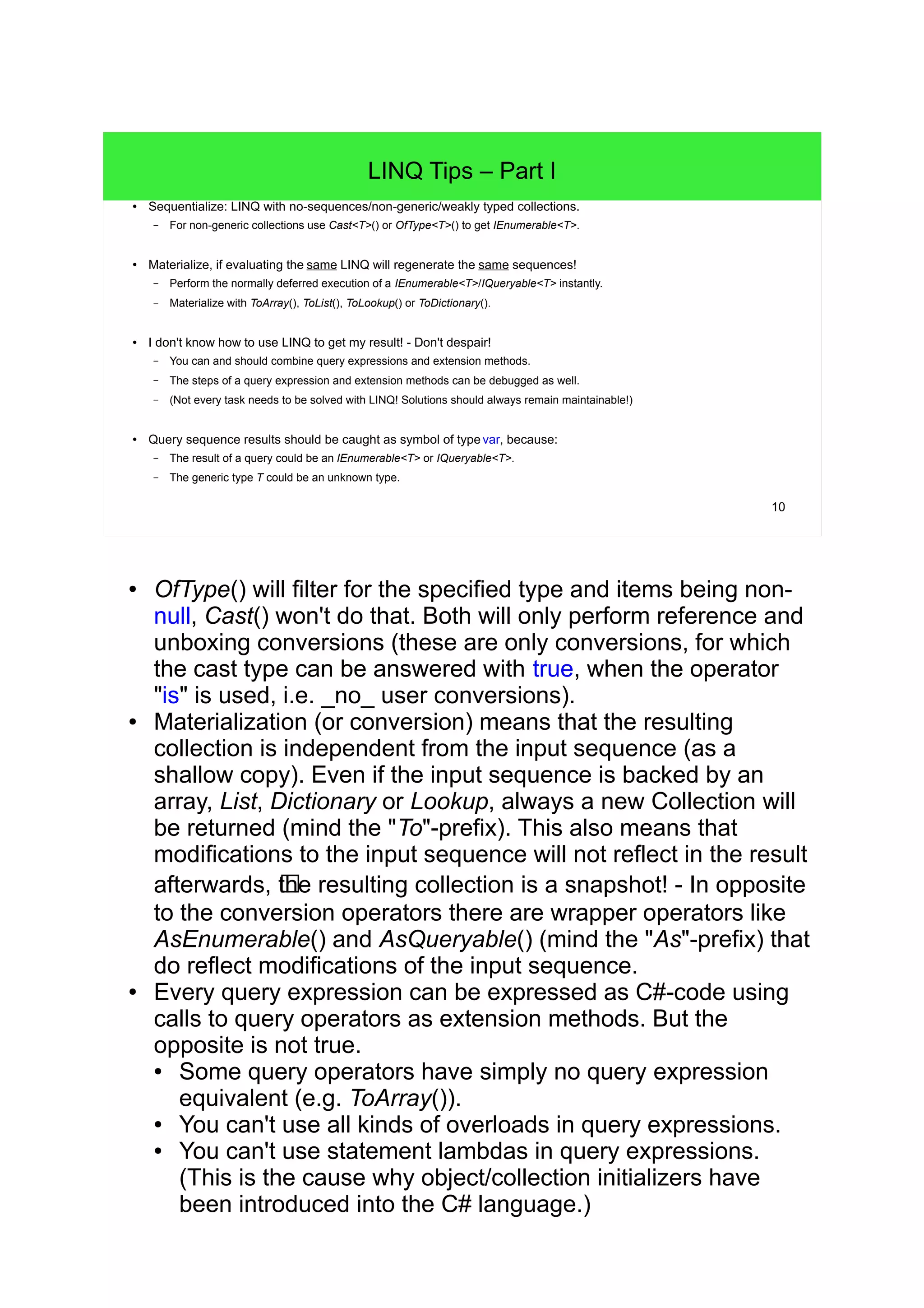 10 
LINQ Tips – Part I 
● Sequentialize: LINQ with no-sequences/non-generic/weakly typed collections. 
– For non-generic collections use Cast<T>() or OfType<T>() to get IEnumerable<T>. 
● Materialize, if evaluating the same LINQ will regenerate the same sequences! 
– Perform the normally deferred execution of a IEnumerable<T>/IQueryable<T> instantly. 
– Materialize with ToArray(), ToList(), ToLookup() or ToDictionary(). 
● I don't know how to use LINQ to get my result! - Don't despair! 
– You can and should combine query expressions and extension methods. 
– The steps of a query expression and extension methods can be debugged as well. 
– (Not every task needs to be solved with LINQ! Solutions should always remain maintainable!) 
● Query sequence results should be caught as symbol of type var, because: 
– The result of a query could be an IEnumerable<T> or IQueryable<T>. 
– The generic type T could be an unknown type. 
● OfType() will filter for the specified type and items being non-null, 
Cast() won't do that. Both will only perform reference and 
unboxing conversions (these are only conversions, for which 
the cast type can be answered with true, when the operator 
"is" is used, i.e. _no_ user conversions). 
● Materialization (or conversion) means that the resulting 
collection is independent from the input sequence (as a 
shallow copy). Even if the input sequence is backed by an 
array, List, Dictionary or Lookup, always a new Collection will 
be returned (mind the "To"-prefix). This also means that 
modifications to the input sequence will not reflect in the result 
afterwards, !the resulting collection is a snapshot! - In opposite 
to the conversion operators there are wrapper operators like 
AsEnumerable() and AsQueryable() (mind the "As"-prefix) that 
do reflect modifications of the input sequence. 
● Every query expression can be expressed as C#-code using 
calls to query operators as extension methods. But the 
opposite is not true. 
● Some query operators have simply no query expression 
equivalent (e.g. ToArray()). 
● You can't use all kinds of overloads in query expressions. 
● You can't use statement lambdas in query expressions. 
(This is the cause why object/collection initializers have 
been introduced into the C# language.) 
 