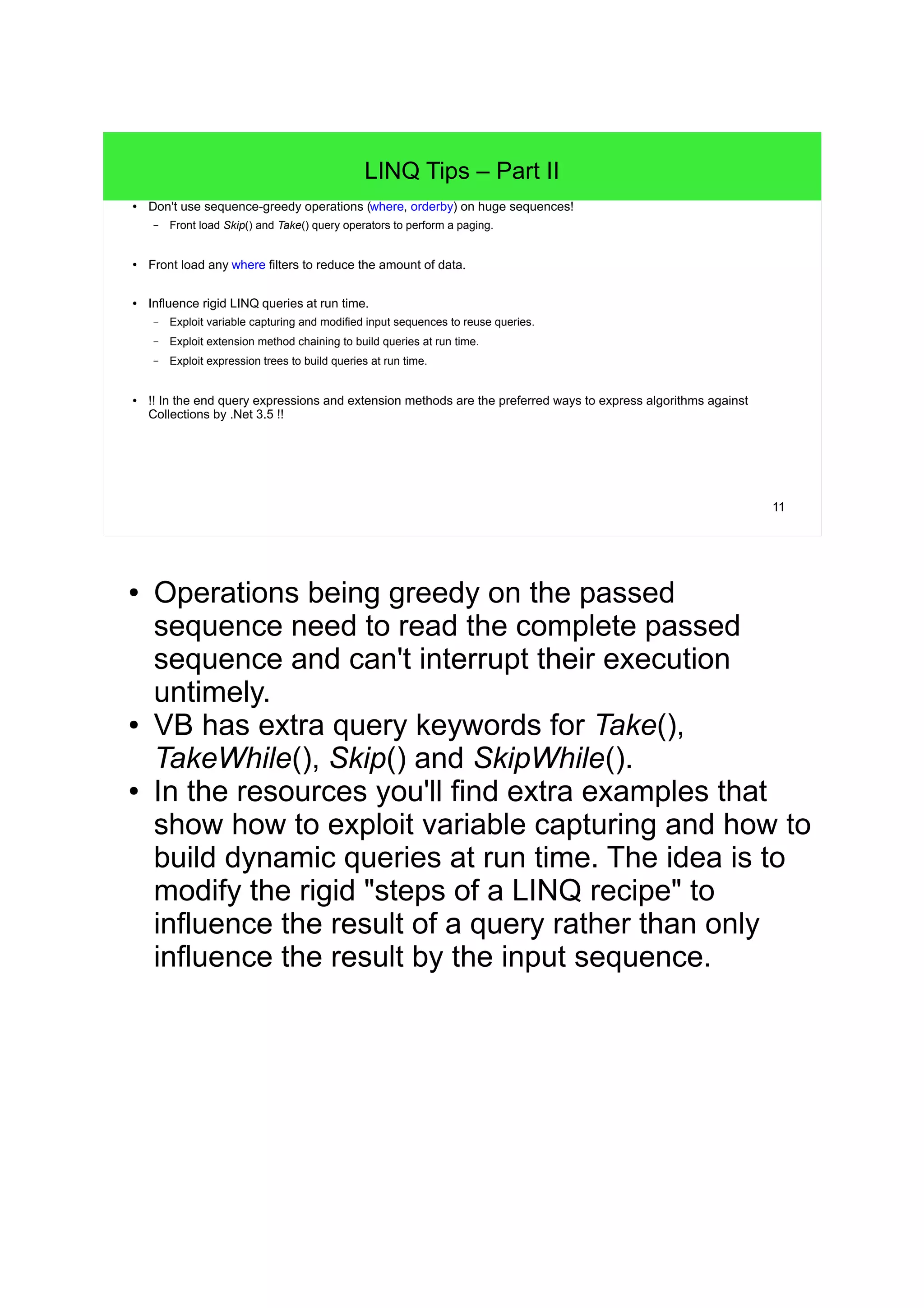 11 
LINQ Tips – Part II 
● Don't use sequence-greedy operations (where, orderby) on huge sequences! 
– Front load Skip() and Take() query operators to perform a paging. 
● Front load any where filters to reduce the amount of data. 
● Influence rigid LINQ queries at run time. 
– Exploit variable capturing and modified input sequences to reuse queries. 
– Exploit extension method chaining to build queries at run time. 
– Exploit expression trees to build queries at run time. 
● !! In the end query expressions and extension methods are the preferred ways to express algorithms against 
Collections by .Net 3.5 !! 
● Operations being greedy on the passed 
sequence need to read the complete passed 
sequence and can't interrupt their execution 
untimely. 
● VB has extra query keywords for Take(), 
TakeWhile(), Skip() and SkipWhile(). 
● In the resources you'll find extra examples that 
show how to exploit variable capturing and how to 
build dynamic queries at run time. The idea is to 
modify the rigid "steps of a LINQ recipe" to 
influence the result of a query rather than only 
influence the result by the input sequence. 
 