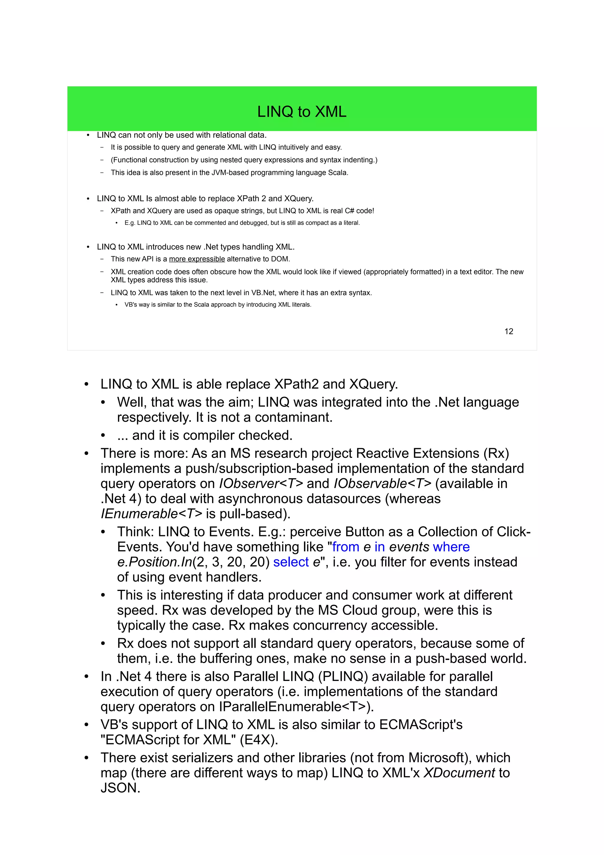 12 
LINQ to XML 
● LINQ can not only be used with relational data. 
– It is possible to query and generate XML with LINQ intuitively and easy. 
– (Functional construction by using nested query expressions and syntax indenting.) 
– This idea is also present in the JVM-based programming language Scala. 
● LINQ to XML Is almost able to replace XPath 2 and XQuery. 
– XPath and XQuery are used as opaque strings, but LINQ to XML is real C# code! 
● E.g. LINQ to XML can be commented and debugged, but is still as compact as a literal. 
● LINQ to XML introduces new .Net types handling XML. 
– This new API is a more expressible alternative to DOM. 
– XML creation code does often obscure how the XML would look like if viewed (appropriately formatted) in a text editor. The new 
XML types address this issue. 
– LINQ to XML was taken to the next level in VB.Net, where it has an extra syntax. 
● VB's way is similar to the Scala approach by introducing XML literals. 
● LINQ to XML is able replace XPath2 and XQuery. 
● Well, that was the aim; LINQ was integrated into the .Net language 
respectively. It is not a contaminant. 
● ... and it is compiler checked. 
● There is more: As an MS research project Reactive Extensions (Rx) 
implements a push/subscription-based implementation of the standard 
query operators on IObserver<T> and IObservable<T> (available in 
.Net 4) to deal with asynchronous datasources (whereas 
IEnumerable<T> is pull-based). 
● Think: LINQ to Events. E.g.: perceive Button as a Collection of Click- 
Events. You'd have something like "from e in events where 
e.Position.In(2, 3, 20, 20) select e", i.e. you filter for events instead 
of using event handlers. 
● This is interesting if data producer and consumer work at different 
speed. Rx was developed by the MS Cloud group, were this is 
typically the case. Rx makes concurrency accessible. 
● Rx does not support all standard query operators, because some of 
them, i.e. the buffering ones, make no sense in a push-based world. 
● In .Net 4 there is also Parallel LINQ (PLINQ) available for parallel 
execution of query operators (i.e. implementations of the standard 
query operators on IParallelEnumerable<T>). 
● VB's support of LINQ to XML is also similar to ECMAScript's 
"ECMAScript for XML" (E4X). 
● There exist serializers and other libraries (not from Microsoft), which 
map (there are different ways to map) LINQ to XML'x XDocument to 
JSON. 
 