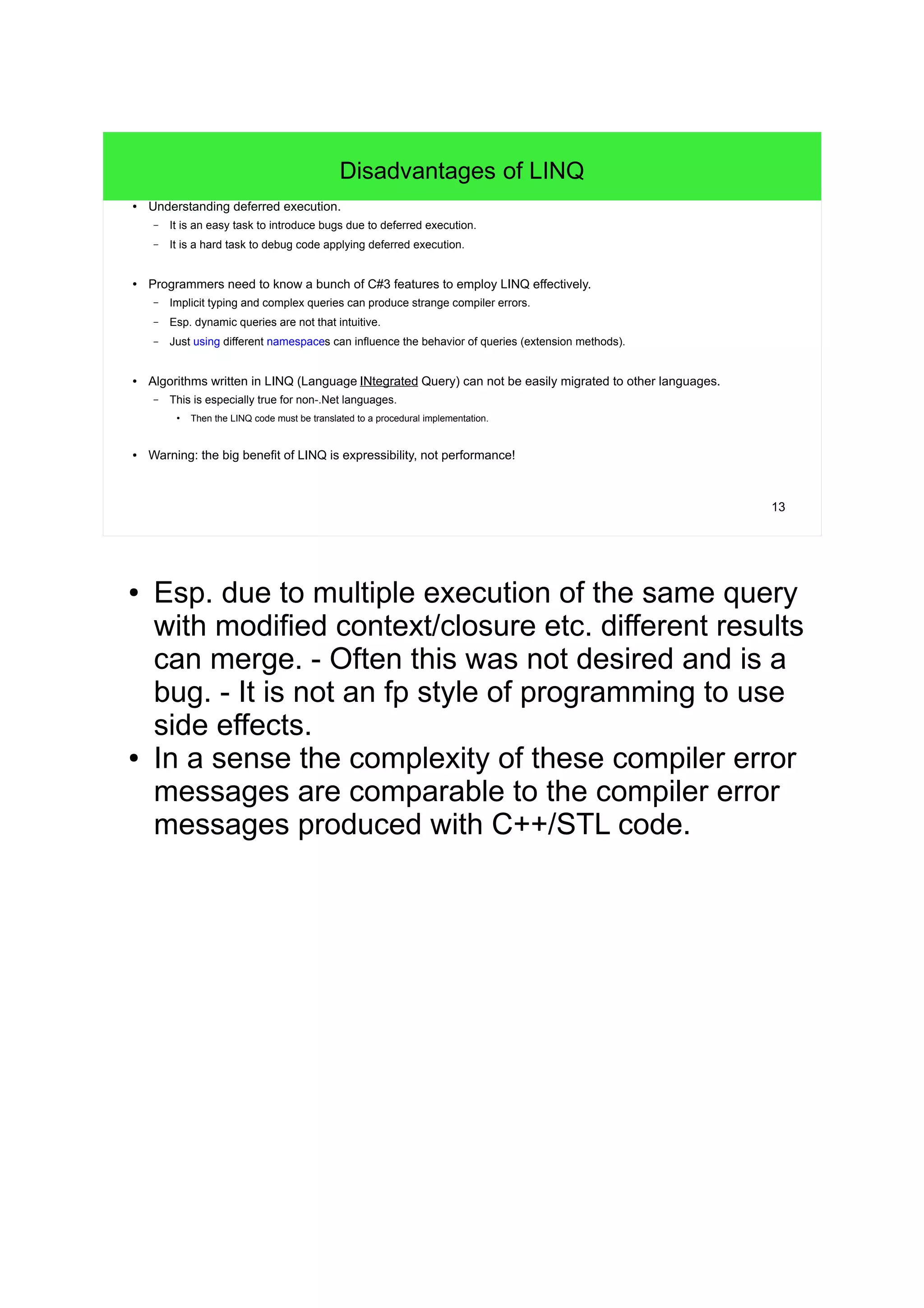 13 
Disadvantages of LINQ 
● Understanding deferred execution. 
– It is an easy task to introduce bugs due to deferred execution. 
– It is a hard task to debug code applying deferred execution. 
● Programmers need to know a bunch of C#3 features to employ LINQ effectively. 
– Implicit typing and complex queries can produce strange compiler errors. 
– Esp. dynamic queries are not that intuitive. 
– Just using different namespaces can influence the behavior of queries (extension methods). 
● Algorithms written in LINQ (Language INtegrated Query) can not be easily migrated to other languages. 
– This is especially true for non-.Net languages. 
● Then the LINQ code must be translated to a procedural implementation. 
● Warning: the big benefit of LINQ is expressibility, not performance! 
● Esp. due to multiple execution of the same query 
with modified context/closure etc. different results 
can merge. - Often this was not desired and is a 
bug. - It is not an fp style of programming to use 
side effects. 
● In a sense the complexity of these compiler error 
messages are comparable to the compiler error 
messages produced with C++/STL code. 
 