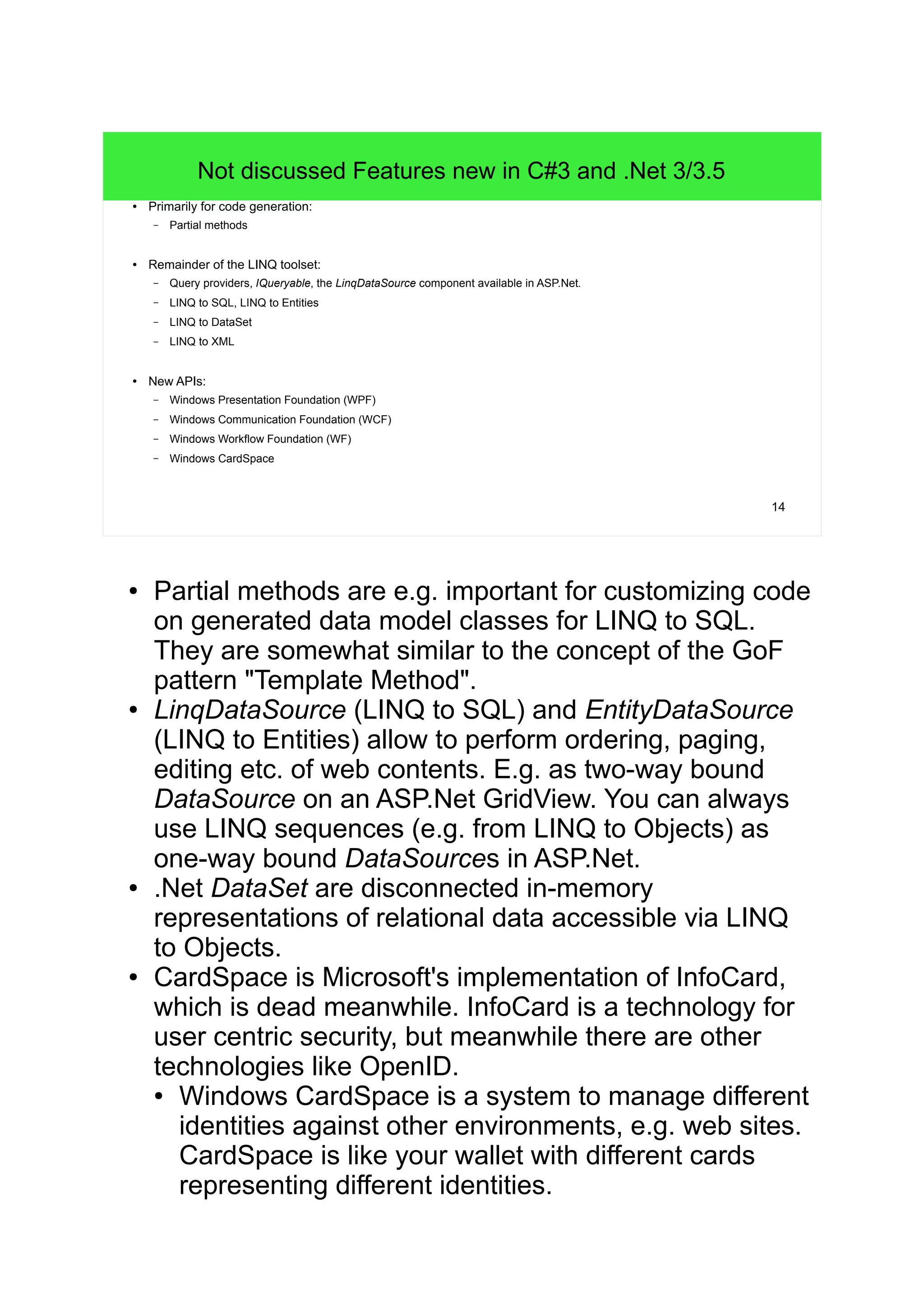 14 
Not discussed Features new in C#3 and .Net 3/3.5 
● Primarily for code generation: 
– Partial methods 
● Remainder of the LINQ toolset: 
– Query providers, IQueryable, the LinqDataSource component available in ASP.Net. 
– LINQ to SQL, LINQ to Entities 
– LINQ to DataSet 
– LINQ to XML 
● New APIs: 
– Windows Presentation Foundation (WPF) 
– Windows Communication Foundation (WCF) 
– Windows Workflow Foundation (WF) 
– Windows CardSpace 
● Partial methods are e.g. important for customizing code 
on generated data model classes for LINQ to SQL. 
They are somewhat similar to the concept of the GoF 
pattern "Template Method". 
● LinqDataSource (LINQ to SQL) and EntityDataSource 
(LINQ to Entities) allow to perform ordering, paging, 
editing etc. of web contents. E.g. as two-way bound 
DataSource on an ASP.Net GridView. You can always 
use LINQ sequences (e.g. from LINQ to Objects) as 
one-way bound DataSources in ASP.Net. 
● .Net DataSet are disconnected in-memory 
representations of relational data accessible via LINQ 
to Objects. 
● CardSpace is Microsoft's implementation of InfoCard, 
which is dead meanwhile. InfoCard is a technology for 
user centric security, but meanwhile there are other 
technologies like OpenID. 
● Windows CardSpace is a system to manage different 
identities against other environments, e.g. web sites. 
CardSpace is like your wallet with different cards 
representing different identities. 
 