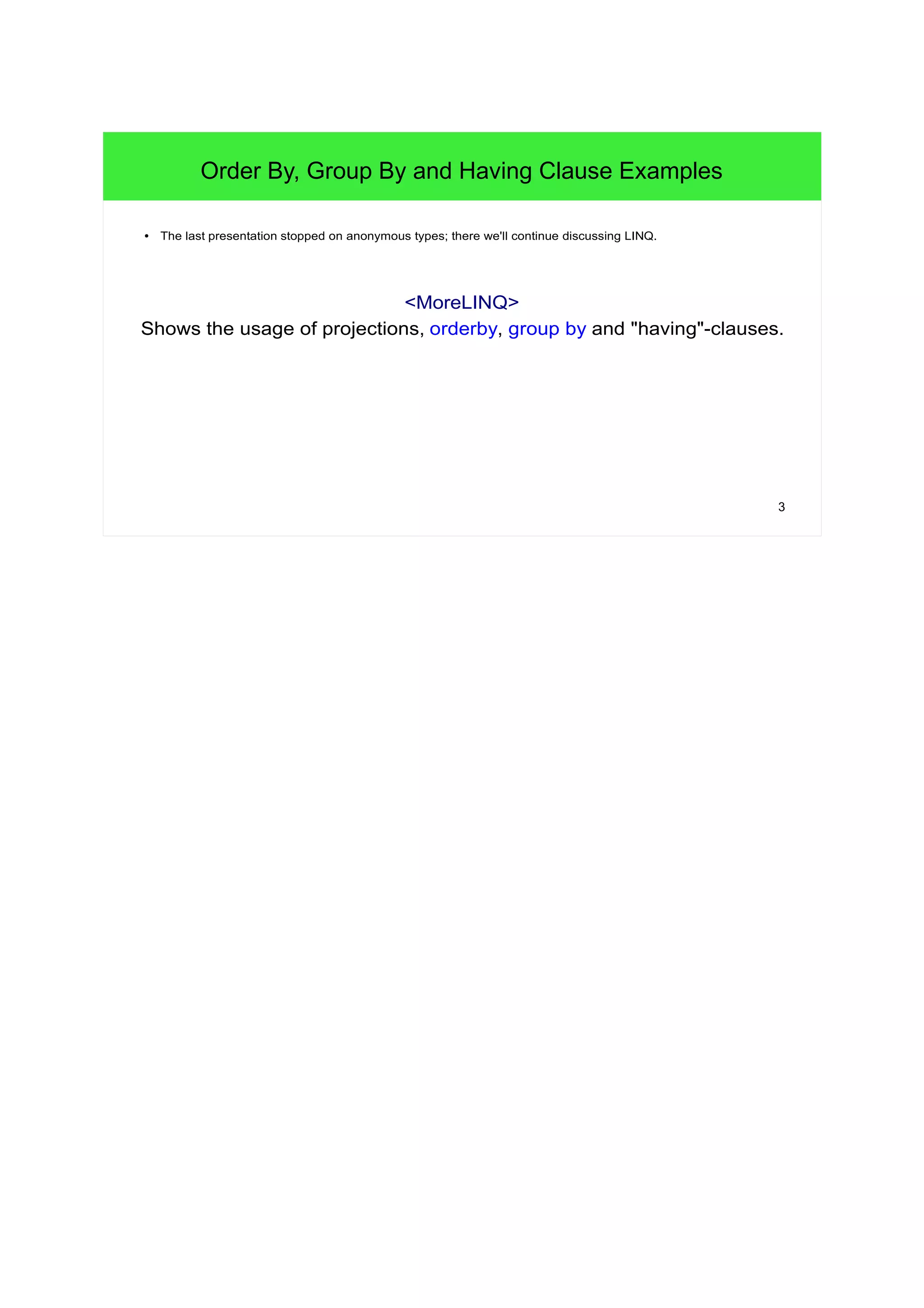 3 
Order By, Group By and Having Clause Examples 
● The last presentation stopped on anonymous types; there we'll continue discussing LINQ. 
<MoreLINQ> 
Shows the usage of projections, orderby, group by and "having"-clauses. 
 