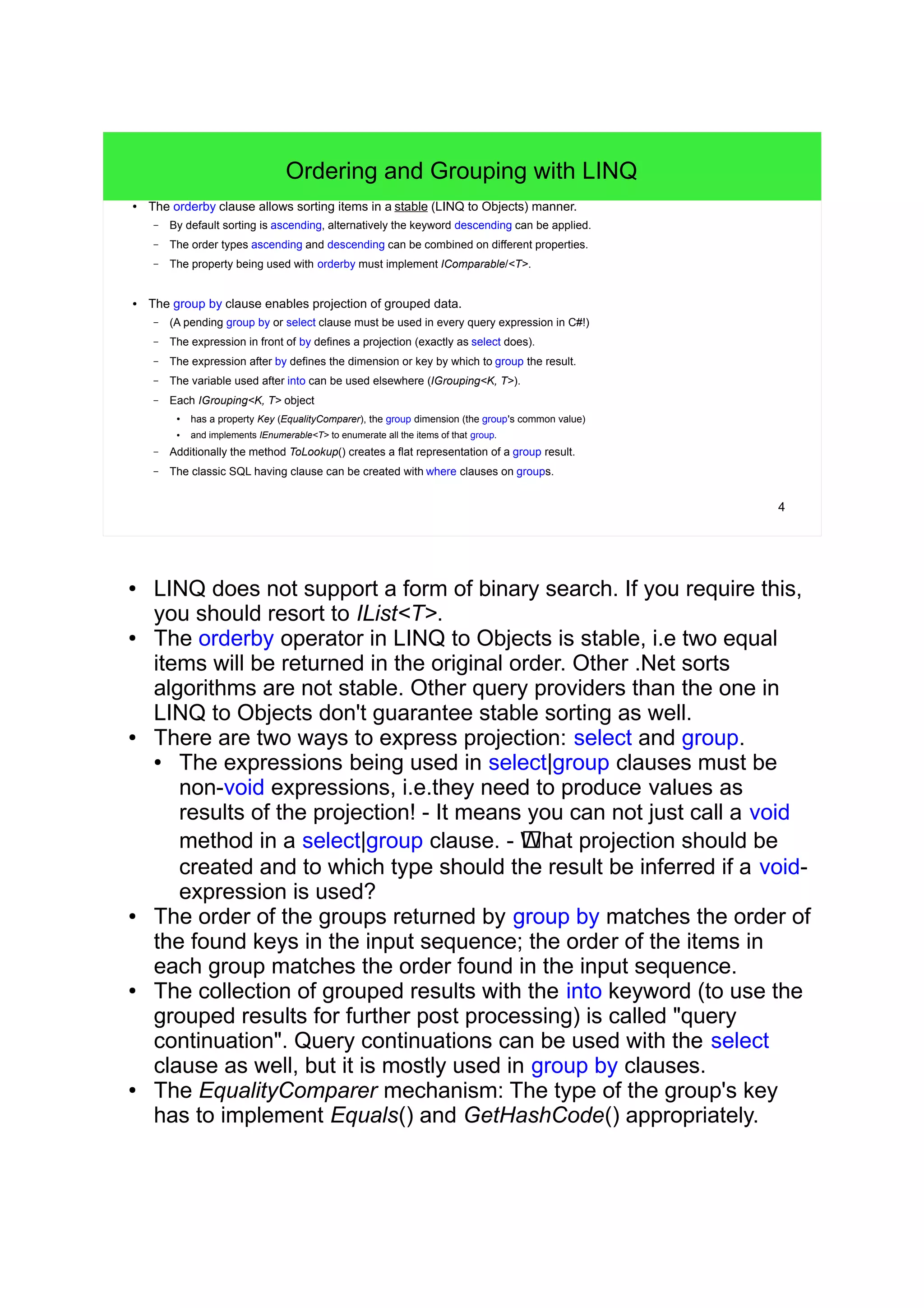 4 
Ordering and Grouping with LINQ 
● The orderby clause allows sorting items in a stable (LINQ to Objects) manner. 
– By default sorting is ascending, alternatively the keyword descending can be applied. 
– The order types ascending and descending can be combined on different properties. 
– The property being used with orderby must implement IComparable/<T>. 
● The group by clause enables projection of grouped data. 
– (A pending group by or select clause must be used in every query expression in C#!) 
– The expression in front of by defines a projection (exactly as select does). 
– The expression after by defines the dimension or key by which to group the result. 
– The variable used after into can be used elsewhere (IGrouping<K, T>). 
– Each IGrouping<K, T> object 
● has a property Key (EqualityComparer), the group dimension (the group's common value) 
● and implements IEnumerable<T> to enumerate all the items of that group. 
– Additionally the method ToLookup() creates a flat representation of a group result. 
– The classic SQL having clause can be created with where clauses on groups. 
● LINQ does not support a form of binary search. If you require this, 
you should resort to IList<T>. 
● The orderby operator in LINQ to Objects is stable, i.e two equal 
items will be returned in the original order. Other .Net sorts 
algorithms are not stable. Other query providers than the one in 
LINQ to Objects don't guarantee stable sorting as well. 
● There are two ways to express projection: select and group. 
● The expressions being used in select|group clauses must be 
non-void expressions, i.e.they need to produce values as 
results of the projection! - It means you can not just call a void 
method in a select|group clause. - !What projection should be 
created and to which type should the result be inferred if a void-expression 
is used? 
● The order of the groups returned by group by matches the order of 
the found keys in the input sequence; the order of the items in 
each group matches the order found in the input sequence. 
● The collection of grouped results with the into keyword (to use the 
grouped results for further post processing) is called "query 
continuation". Query continuations can be used with the select 
clause as well, but it is mostly used in group by clauses. 
● The EqualityComparer mechanism: The type of the group's key 
has to implement Equals() and GetHashCode() appropriately. 
 