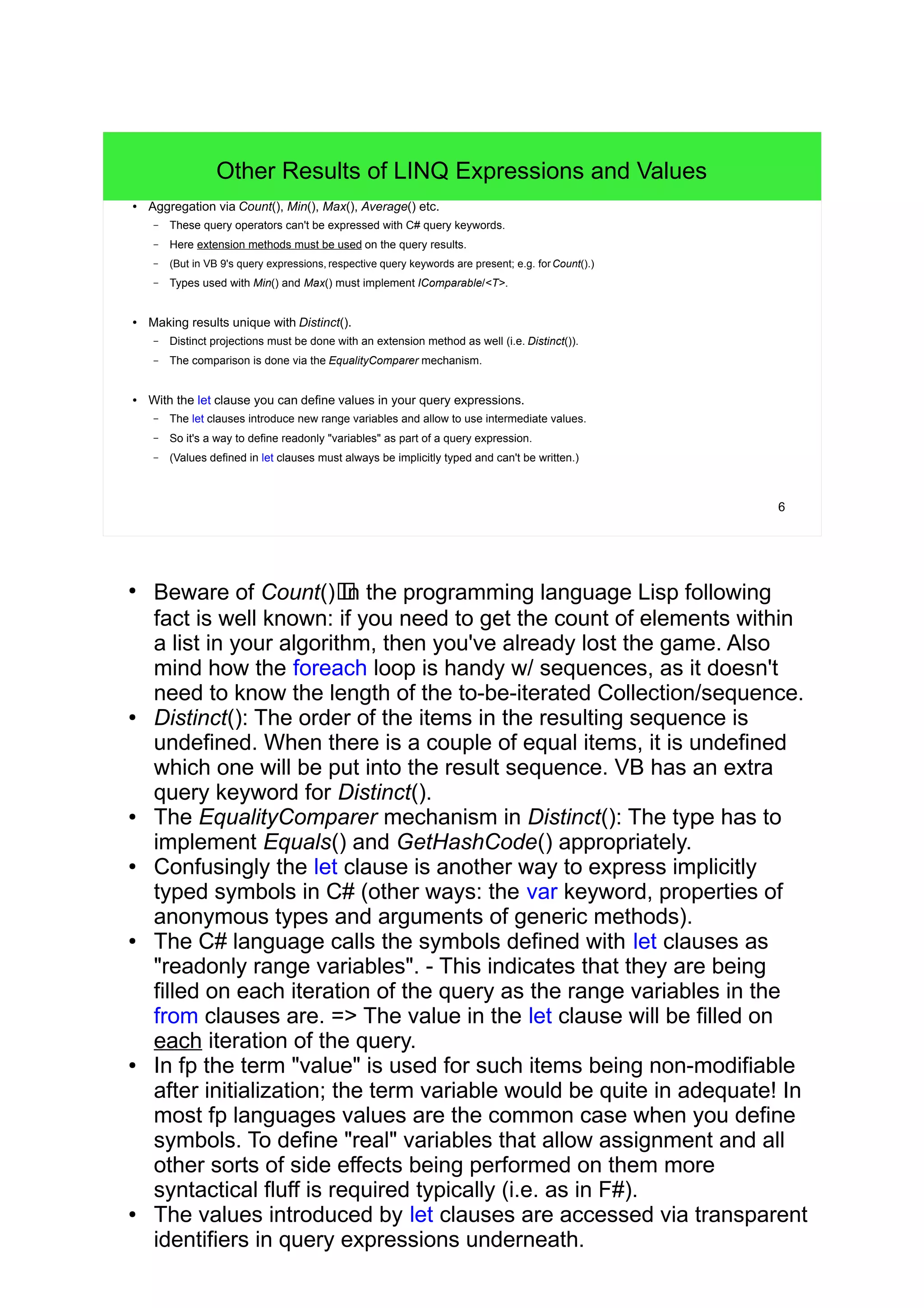 6 
Other Results of LINQ Expressions and Values 
● Aggregation via Count(), Min(), Max(), Average() etc. 
– These query operators can't be expressed with C# query keywords. 
– Here extension methods must be used on the query results. 
– (But in VB 9's query expressions, respective query keywords are present; e.g. for Count().) 
– Types used with Min() and Max() must implement IComparable/<T>. 
● Making results unique with Distinct(). 
– Distinct projections must be done with an extension method as well (i.e. Distinct()). 
– The comparison is done via the EqualityComparer mechanism. 
● With the let clause you can define values in your query expressions. 
– The let clauses introduce new range variables and allow to use intermediate values. 
– So it's a way to define readonly "variables" as part of a query expression. 
– (Values defined in let clauses must always be implicitly typed and can't be written.) 
● Beware of Count()!In the programming language Lisp following 
fact is well known: if you need to get the count of elements within 
a list in your algorithm, then you've already lost the game. Also 
mind how the foreach loop is handy w/ sequences, as it doesn't 
need to know the length of the to-be-iterated Collection/sequence. 
● Distinct(): The order of the items in the resulting sequence is 
undefined. When there is a couple of equal items, it is undefined 
which one will be put into the result sequence. VB has an extra 
query keyword for Distinct(). 
● The EqualityComparer mechanism in Distinct(): The type has to 
implement Equals() and GetHashCode() appropriately. 
● Confusingly the let clause is another way to express implicitly 
typed symbols in C# (other ways: the var keyword, properties of 
anonymous types and arguments of generic methods). 
● The C# language calls the symbols defined with let clauses as 
"readonly range variables". - This indicates that they are being 
filled on each iteration of the query as the range variables in the 
from clauses are. => The value in the let clause will be filled on 
each iteration of the query. 
● In fp the term "value" is used for such items being non-modifiable 
after initialization; the term variable would be quite in adequate! In 
most fp languages values are the common case when you define 
symbols. To define "real" variables that allow assignment and all 
other sorts of side effects being performed on them more 
syntactical fluff is required typically (i.e. as in F#). 
● The values introduced by let clauses are accessed via transparent 
identifiers in query expressions underneath. 
 