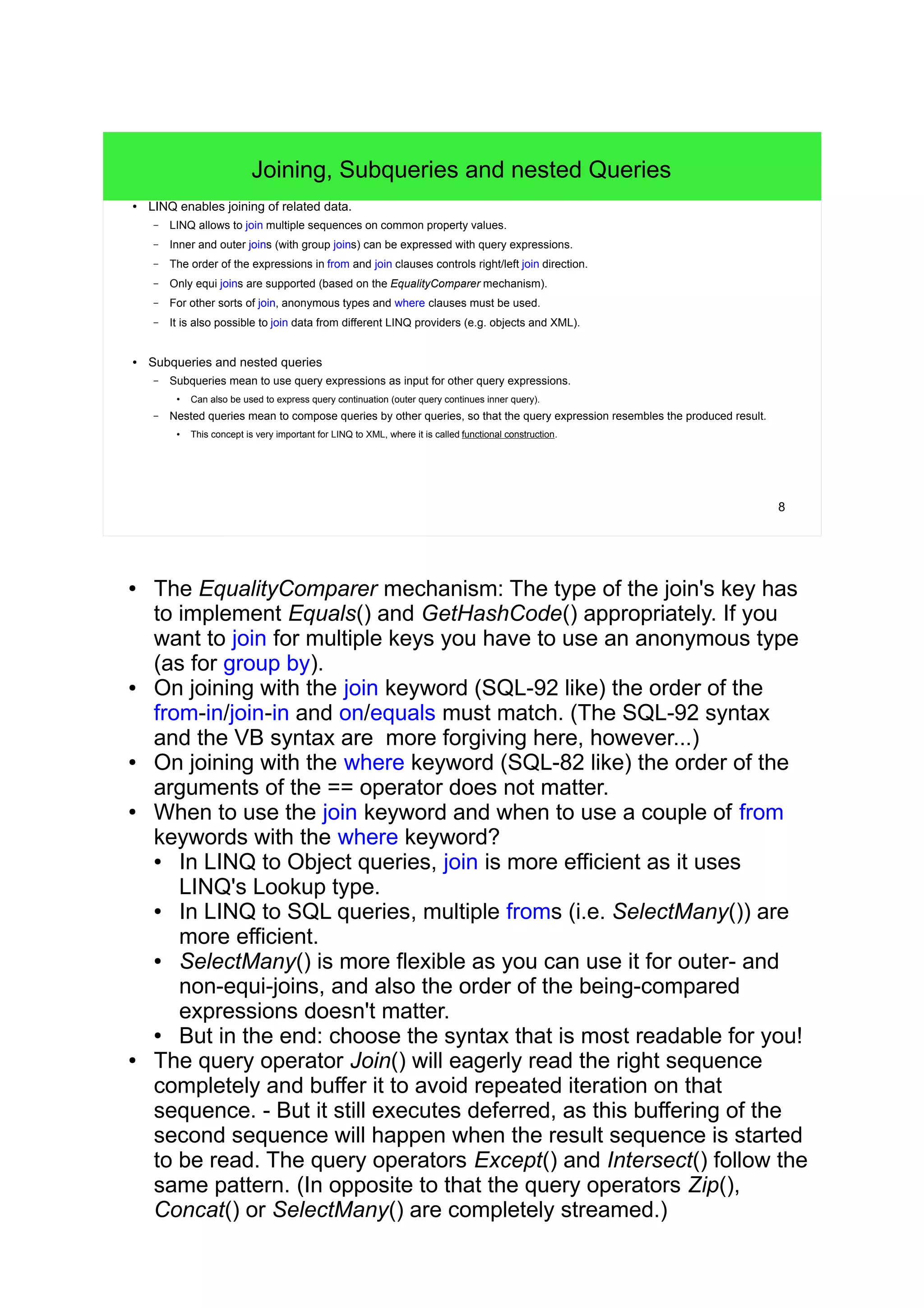 8 
Joining, Subqueries and nested Queries 
● LINQ enables joining of related data. 
– LINQ allows to join multiple sequences on common property values. 
– Inner and outer joins (with group joins) can be expressed with query expressions. 
– The order of the expressions in from and join clauses controls right/left join direction. 
– Only equi joins are supported (based on the EqualityComparer mechanism). 
– For other sorts of join, anonymous types and where clauses must be used. 
– It is also possible to join data from different LINQ providers (e.g. objects and XML). 
● Subqueries and nested queries 
– Subqueries mean to use query expressions as input for other query expressions. 
● Can also be used to express query continuation (outer query continues inner query). 
– Nested queries mean to compose queries by other queries, so that the query expression resembles the produced result. 
● This concept is very important for LINQ to XML, where it is called functional construction. 
● The EqualityComparer mechanism: The type of the join's key has 
to implement Equals() and GetHashCode() appropriately. If you 
want to join for multiple keys you have to use an anonymous type 
(as for group by). 
● On joining with the join keyword (SQL-92 like) the order of the 
from-in/join-in and on/equals must match. (The SQL-92 syntax 
and the VB syntax are more forgiving here, however...) 
● On joining with the where keyword (SQL-82 like) the order of the 
arguments of the == operator does not matter. 
● When to use the join keyword and when to use a couple of from 
keywords with the where keyword? 
● In LINQ to Object queries, join is more efficient as it uses 
LINQ's Lookup type. 
● In LINQ to SQL queries, multiple froms (i.e. SelectMany()) are 
more efficient. 
● SelectMany() is more flexible as you can use it for outer- and 
non-equi-joins, and also the order of the being-compared 
expressions doesn't matter. 
● But in the end: choose the syntax that is most readable for you! 
● The query operator Join() will eagerly read the right sequence 
completely and buffer it to avoid repeated iteration on that 
sequence. - But it still executes deferred, as this buffering of the 
second sequence will happen when the result sequence is started 
to be read. The query operators Except() and Intersect() follow the 
same pattern. (In opposite to that the query operators Zip(), 
Concat() or SelectMany() are completely streamed.) 
 
