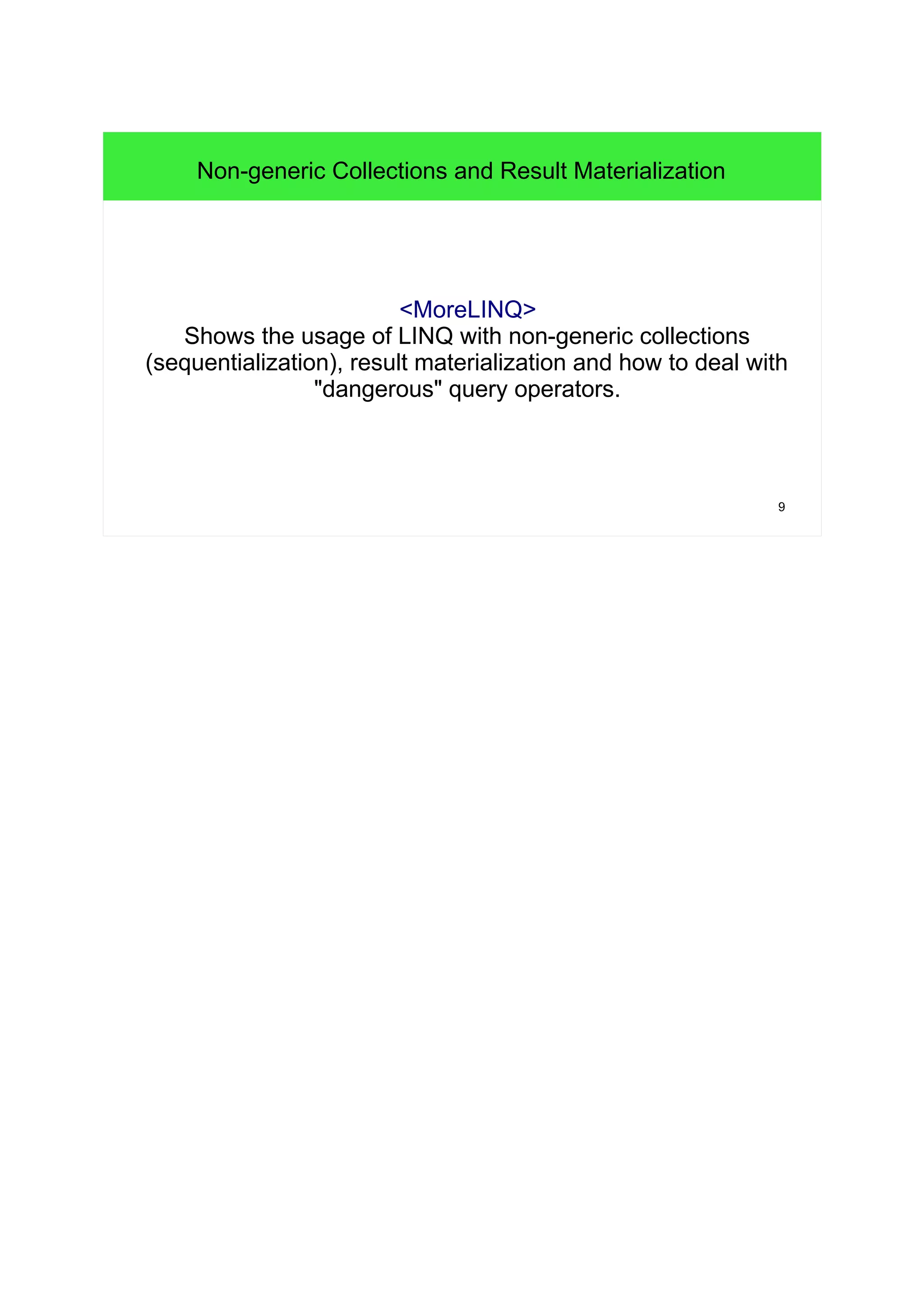 9 
Non-generic Collections and Result Materialization 
<MoreLINQ> 
Shows the usage of LINQ with non-generic collections 
(sequentialization), result materialization and how to deal with 
"dangerous" query operators. 
 